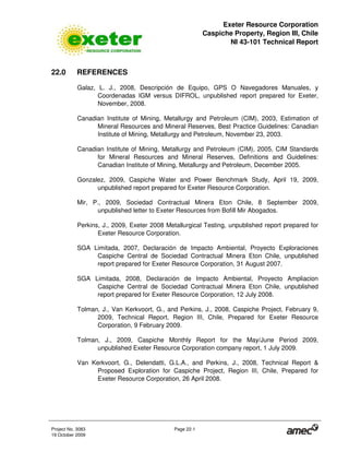 Exeter Resource Corporation
Caspiche Property, Region III, Chile
NI 43-101 Technical Report
Project No. 3083 Page 22-1
19 October 2009
22.0 REFERENCES
Galaz, L. J., 2008, Descripción de Equipo, GPS O Navegadores Manuales, y
Coordenadas IGM versus DIFROL, unpublished report prepared for Exeter,
November, 2008.
Canadian Institute of Mining, Metallurgy and Petroleum (CIM), 2003, Estimation of
Mineral Resources and Mineral Reserves, Best Practice Guidelines: Canadian
Institute of Mining, Metallurgy and Petroleum, November 23, 2003.
Canadian Institute of Mining, Metallurgy and Petroleum (CIM), 2005, CIM Standards
for Mineral Resources and Mineral Reserves, Definitions and Guidelines:
Canadian Institute of Mining, Metallurgy and Petroleum, December 2005.
Gonzalez, 2009, Caspiche Water and Power Benchmark Study, April 19, 2009,
unpublished report prepared for Exeter Resource Corporation.
Mir, P., 2009, Sociedad Contractual Minera Eton Chile, 8 September 2009,
unpublished letter to Exeter Resources from Bofill Mir Abogados.
Perkins, J., 2009, Exeter 2008 Metallurgical Testing, unpublished report prepared for
Exeter Resource Corporation.
SGA Limitada, 2007, Declaración de Impacto Ambiental, Proyecto Exploraciones
Caspiche Central de Sociedad Contractual Minera Eton Chile, unpublished
report prepared for Exeter Resource Corporation, 31 August 2007.
SGA Limitada, 2008, Declaración de Impacto Ambiental, Proyecto Ampliacion
Caspiche Central de Sociedad Contractual Minera Eton Chile, unpublished
report prepared for Exeter Resource Corporation, 12 July 2008.
Tolman, J., Van Kerkvoort, G., and Perkins, J., 2008, Caspiche Project, February 9,
2009, Technical Report, Region III, Chile, Prepared for Exeter Resource
Corporation, 9 February 2009.
Tolman, J., 2009, Caspiche Monthly Report for the May/June Period 2009,
unpublished Exeter Resource Corporation company report, 1 July 2009.
Van Kerkvoort, G., Delendatti, G.L.A., and Perkins, J., 2008, Technical Report &
Proposed Exploration for Caspiche Project, Region III, Chile, Prepared for
Exeter Resource Corporation, 26 April 2008.
 