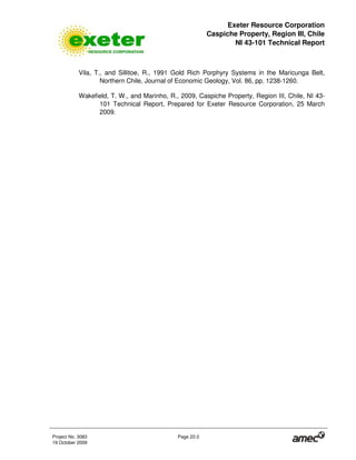 Exeter Resource Corporation
Caspiche Property, Region III, Chile
NI 43-101 Technical Report
Project No. 3083 Page 22-2
19 October 2009
Vila, T., and Sillitoe, R., 1991 Gold Rich Porphyry Systems in the Maricunga Belt,
Northern Chile, Journal of Economic Geology, Vol. 86, pp. 1238-1260.
Wakefield, T. W., and Marinho, R., 2009, Caspiche Property, Region III, Chile, NI 43-
101 Technical Report, Prepared for Exeter Resource Corporation, 25 March
2009.
 