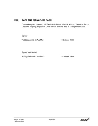 Project No. 3083 Page 23-1
19 October 2009
23.0 DATE AND SIGNATURE PAGE
The undersigned prepared this Technical Report, titled NI 43-101 Technical Report,
Caspiche Property, Region III, Chile, with an effective date of 14 September 2009.
Signed
Todd Wakefield, M.AusIMM 19 October 2009
Signed and Sealed
Rodrigo Marinho, CPG-AIPG 19 October 2009
 
