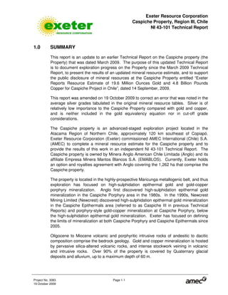 Exeter Resource Corporation
Caspiche Property, Region III, Chile
NI 43-101 Technical Report
Project No. 3083 Page 1-1
19 October 2009
1.0 SUMMARY
This report is an update to an earlier Technical Report on the Caspiche property (the
Property) that was dated March 2009. The purpose of this updated Technical Report
is to document exploration progress on the Property since the March 2009 Technical
Report, to present the results of an updated mineral resource estimate, and to support
the public disclosure of mineral resources at the Caspiche Property entitled “Exeter
Reports Resource Estimate of 19.6 Million Ounces Gold and 4.8 Billion Pounds
Copper for Caspiche Project in Chile”, dated 14 September, 2009.
This report was amended on 19 October 2009 to correct an error that was noted in the
average silver grades tabulated in the original mineral resource tables. Silver is of
relatively low importance to the Caspiche Property compared with gold and copper,
and is neither included in the gold equivalency equation nor in cut-off grade
considerations.
The Caspiche property is an advanced-staged exploration project located in the
Atacama Region of Northern Chile, approximately 120 km southeast of Copiapó.
Exeter Resource Corporation (Exeter) commissioned AMEC International (Chile) S.A.
(AMEC) to complete a mineral resource estimate for the Caspiche property and to
provide the results of this work in an independent NI 43-101 Technical Report. The
Caspiche property is owned by Minera Anglo American Chile Limitada (Anglo) and its
affiliate Empresa Minera Mantos Blancos S.A. (EMABLOS). Currently, Exeter holds
an option and royalties agreement with Anglo covering the 1,262 ha that comprise the
Caspiche property.
The property is located in the highly-prospective Maricunga metallogenic belt, and thus
exploration has focused on high-sulphidation epithermal gold and gold-copper
porphyry mineralization. Anglo first discovered high-sulphidation epithermal gold
mineralization in the Caspiche Porphyry area in the 1980s. In the 1990s, Newcrest
Mining Limited (Newcrest) discovered high-sulphidation epithermal gold mineralization
in the Caspiche Epithermals area (referred to as Caspiche III in previous Technical
Reports) and porphyry-style gold-copper mineralization at Caspiche Porphyry, below
the high-sulphidation epithermal gold mineralization. Exeter has focused on defining
the limits of mineralization at both Caspiche Porphyry and Caspiche Epithermals since
2005.
Oligocene to Miocene volcanic and porphyritic intrusive rocks of andesitic to dacitic
composition comprise the bedrock geology. Gold and copper mineralization is hosted
by pervasive silica-altered volcanic rocks, and intense stockwork veining in volcanic
and intrusive rocks. Over 90% of the property is covered by Quaternary glacial
deposits and alluvium, up to a maximum depth of 60 m.
 
