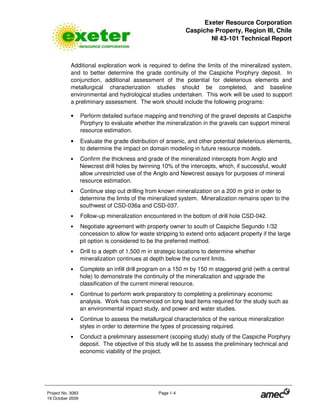 Exeter Resource Corporation
Caspiche Property, Region III, Chile
NI 43-101 Technical Report
Project No. 3083 Page 1-4
19 October 2009
Additional exploration work is required to define the limits of the mineralized system,
and to better determine the grade continuity of the Caspiche Porphyry deposit. In
conjunction, additional assessment of the potential for deleterious elements and
metallurgical characterization studies should be completed, and baseline
environmental and hydrological studies undertaken. This work will be used to support
a preliminary assessment. The work should include the following programs:
• Perform detailed surface mapping and trenching of the gravel deposits at Caspiche
Porphyry to evaluate whether the mineralization in the gravels can support mineral
resource estimation.
• Evaluate the grade distribution of arsenic, and other potential deleterious elements,
to determine the impact on domain modeling in future resource models.
• Confirm the thickness and grade of the mineralized intercepts from Anglo and
Newcrest drill holes by twinning 10% of the intercepts, which, if successful, would
allow unrestricted use of the Anglo and Newcrest assays for purposes of mineral
resource estimation.
• Continue step out drilling from known mineralization on a 200 m grid in order to
determine the limits of the mineralized system. Mineralization remains open to the
southwest of CSD-036a and CSD-037.
• Follow-up mineralization encountered in the bottom of drill hole CSD-042.
• Negotiate agreement with property owner to south of Caspiche Segundo 1/32
concession to allow for waste stripping to extend onto adjacent property if the large
pit option is considered to be the preferred method.
• Drill to a depth of 1,500 m in strategic locations to determine whether
mineralization continues at depth below the current limits.
• Complete an infill drill program on a 150 m by 150 m staggered grid (with a central
hole) to demonstrate the continuity of the mineralization and upgrade the
classification of the current mineral resource.
• Continue to perform work preparatory to completing a preliminary economic
analysis. Work has commenced on long lead items required for the study such as
an environmental impact study, and power and water studies.
• Continue to assess the metallurgical characteristics of the various mineralization
styles in order to determine the types of processing required.
• Conduct a preliminary assessment (scoping study) study of the Caspiche Porphyry
deposit. The objective of this study will be to assess the preliminary technical and
economic viability of the project.
 