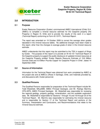 Exeter Resource Corporation
Caspiche Property, Region III, Chile
NI 43-101 Technical Report
Project No. 3083 Page 2-1
19 October 2009
2.0 INTRODUCTION
2.1 Purpose
Exeter Resource Corporation (Exeter) commissioned AMEC International (Chile) S.A.
(AMEC) to complete a mineral resource estimate for the Caspiche property (the
Property) in Region III, Chile and to provide the results of this work in a report
(Technical Report) conforming to Form 43 101F1, Technical Report.
The report was amended on 19 October 2009 to correct the average silver grades
tabulated in the mineral resource tables. No additional changes have been made to
this report, other than the changes to average grade of silver in the mineral resource
estimate.
AMEC understands that this report may be submitted to the TSX in support of filings
by Exeter. The purpose of this report is to provide an NI 43-101 Technical Report of
the Caspiche property to support the public disclosure of updated mineral resources at
the Caspiche Property entitled “Exeter Reports Resource Estimate of 19.6 Million
Ounces Gold and 4.8 Billion Pounds Copper for Caspiche Project in Chile”, dated 14
September 2009.
2.2 Source of Information
Information for the Technical Report was obtained from work completed by AMEC at
the project site and at AMEC’s offices in Santiago, Chile, and materials provided by,
and discussions with, Exeter personnel.
2.3 Qualified Persons
The Qualified Persons responsible for preparation of the Technical Report include Mr.
Todd Wakefield, MAusIMM, AMEC Principal Geologist, and Mr. Rodrigo Marinho,
CPG-AIPG, AMEC Principal Geologist. Mr. Wakefield was responsible for reviewing
the regional geology, property geology, mineralization, and the available exploration
data. Mr. Wakefield is responsible for Sections 1 through 16 and 18 through 23 of the
Technical Report. Mr. Marinho was responsible for estimating the mineral resource
and is responsible for Section 17 of the Technical Report and portions of the
Summary, Interpretation and Conclusions, and Recommendations that relate to the
mineral resource estimate.
 