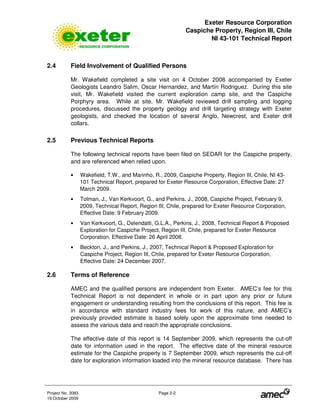 Exeter Resource Corporation
Caspiche Property, Region III, Chile
NI 43-101 Technical Report
Project No. 3083 Page 2-2
19 October 2009
2.4 Field Involvement of Qualified Persons
Mr. Wakefield completed a site visit on 4 October 2008 accompanied by Exeter
Geologists Leandro Salim, Oscar Hernandez, and Martín Rodriguez. During this site
visit, Mr. Wakefield visited the current exploration camp site, and the Caspiche
Porphyry area. While at site, Mr. Wakefield reviewed drill sampling and logging
procedures, discussed the property geology and drill targeting strategy with Exeter
geologists, and checked the location of several Anglo, Newcrest, and Exeter drill
collars.
2.5 Previous Technical Reports
The following technical reports have been filed on SEDAR for the Caspiche property,
and are referenced when relied upon.
• Wakefield, T.W., and Marinho, R., 2009, Caspiche Property, Region III, Chile, NI 43-
101 Technical Report, prepared for Exeter Resource Corporation, Effective Date: 27
March 2009.
• Tolman, J., Van Kerkvoort, G., and Perkins, J., 2008, Caspiche Project, February 9,
2009, Technical Report, Region III, Chile, prepared for Exeter Resource Corporation,
Effective Date: 9 February 2009.
• Van Kerkvoort, G., Delendatti, G.L.A., Perkins, J., 2008, Technical Report & Proposed
Exploration for Caspiche Project, Region III, Chile, prepared for Exeter Resource
Corporation, Effective Date: 26 April 2008.
• Beckton, J., and Perkins, J., 2007, Technical Report & Proposed Exploration for
Caspiche Project, Region III, Chile, prepared for Exeter Resource Corporation,
Effective Date: 24 December 2007.
2.6 Terms of Reference
AMEC and the qualified persons are independent from Exeter. AMEC’s fee for this
Technical Report is not dependent in whole or in part upon any prior or future
engagement or understanding resulting from the conclusions of this report. This fee is
in accordance with standard industry fees for work of this nature, and AMEC’s
previously provided estimate is based solely upon the approximate time needed to
assess the various data and reach the appropriate conclusions.
The effective date of this report is 14 September 2009, which represents the cut-off
date for information used in the report. The effective date of the mineral resource
estimate for the Caspiche property is 7 September 2009, which represents the cut-off
date for exploration information loaded into the mineral resource database. There has
 