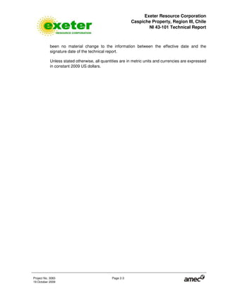 Exeter Resource Corporation
Caspiche Property, Region III, Chile
NI 43-101 Technical Report
Project No. 3083 Page 2-3
19 October 2009
been no material change to the information between the effective date and the
signature date of the technical report.
Unless stated otherwise, all quantities are in metric units and currencies are expressed
in constant 2009 US dollars.
 