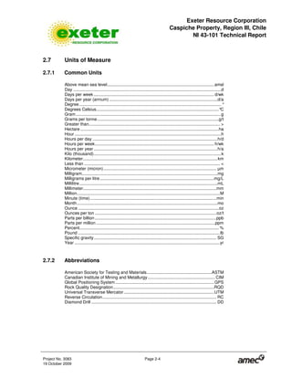 Exeter Resource Corporation
Caspiche Property, Region III, Chile
NI 43-101 Technical Report
Project No. 3083 Page 2-4
19 October 2009
2.7 Units of Measure
2.7.1 Common Units
Above mean sea level.........................................................................................amsl
Day ...........................................................................................................................d
Days per week .................................................................................................... d/wk
Days per year (annum) ..........................................................................................d/a
Degree ...................................................................................................................... °
Degrees Celsius......................................................................................................°C
Gram.........................................................................................................................g
Grams per tonne.....................................................................................................g/t
Greater than............................................................................................................. >
Hectare ...................................................................................................................ha
Hour..........................................................................................................................h
Hours per day ........................................................................................................h/d
Hours per week................................................................................................... h/wk
Hours per year .......................................................................................................h/a
Kilo (thousand)..........................................................................................................k
Kilometer................................................................................................................km
Less than ................................................................................................................. <
Micrometer (micron).............................................................................................. µm
Milligram.................................................................................................................mg
Milligrams per litre...............................................................................................mg/L
Millilitre...................................................................................................................mL
Millimeter...............................................................................................................mm
Million.......................................................................................................................M
Minute (time).........................................................................................................min
Month.....................................................................................................................mo
Ounce .....................................................................................................................oz
Ounces per ton .....................................................................................................oz/t
Parts per billion .....................................................................................................ppb
Parts per million ...................................................................................................ppm
Percent.................................................................................................................... %
Pound ......................................................................................................................lb
Specific gravity...................................................................................................... SG
Year .........................................................................................................................yr
2.7.2 Abbreviations
American Society for Testing and Materials......................................................ASTM
Canadian Institute of Mining and Metallurgy ........................................................CIM
Global Positioning System ..................................................................................GPS
Rock Quality Designation....................................................................................RQD
Universal Transverse Mercator...........................................................................UTM
Reverse Circulation............................................................................................... RC
Diamond Drill ........................................................................................................ DD
 