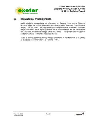 Exeter Resource Corporation
Caspiche Property, Region III, Chile
NI 43-101 Technical Report
Project No. 3083 Page 3-1
19 October 2009
3.0 RELIANCE ON OTHER EXPERTS
AMEC disclaims responsibility for information on Exeter’s rights to the Caspiche
property under the option agreement with Minera Anglo American Chile Limitada
(Anglo). For this, AMEC has fully relied upon the opinion of Mr. Pablo Mir, a Chilean
lawyer, who works as an agent for Exeter and is associated with the law firm of Bofill
Mir Abogados, located in Santiago, Chile (Mir, 2009). This opinion is relied upon in
sections 4.2.1 and 17.11 of the Technical Report.
AMEC is relying upon the summary of legal agreements in Van Kerkvoort et al. (2008)
as is allowed under Instruction 5 of Form 43-101F1.
 