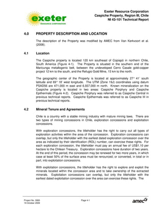 Exeter Resource Corporation
Caspiche Property, Region III, Chile
NI 43-101 Technical Report
Project No. 3083 Page 4-1
19 October 2009
4.0 PROPERTY DESCRIPTION AND LOCATION
The description of the Property was modified by AMEC from Van Kerkvoort et al.
(2008).
4.1 Location
The Caspiche property is located 120 km southeast of Copiapó in northern Chile,
South America (Figure 4-1). The Property is situated in the southern end of the
Maricunga metallogenic belt, between the undeveloped Cerro Casale gold-copper
project 12 km to the south, and the Refugio Gold Mine, 15 km to the north.
The geographic center of the Property is located at approximately 27° 41’ south
latitude and 69° 18’ west longitude. The UTM (Zone 19J) coordinates using datum
PSAD56 are 471,000 m east and 6,937,000 m north. Known mineralization on the
Caspiche property is located in two areas: Caspiche Porphyry and Caspiche
Epithermals (Figure 4-2). Caspiche Porphyry was referred to as Caspiche Central in
previous technical reports. Caspiche Epithermals was referred to as Caspiche III in
previous technical reports.
4.2 Mineral Tenure and Agreements
Chile is a country with a stable mining industry with mature mining laws. There are
two types of mining concessions in Chile, exploration concessions and exploitation
concessions.
With exploration concessions, the titleholder has the right to carry out all types of
exploration activities within the area of the concession. Exploration concessions can
overlap, but only the titleholder with the earliest dated exploration concession over the
area as indicated by their identification (ROL) number, can exercise these rights. For
each exploration concession, the titleholder must pay an annual fee of US$1.10 per
hectare to the Chilean Treasury. Exploration concessions have duration of two years.
At the end of this period, the concession may be renewed for two more years, in which
case at least 50% of the surface area must be renounced; or converted, in total or in
part, into exploitation concessions.
With exploitation concessions, the titleholder has the right to explore and exploit the
minerals located within the concession area and to take ownership of the extracted
minerals. Exploitation concessions can overlap, but only the titleholder with the
earliest dated exploitation concession over the area can exercise these rights. The
 