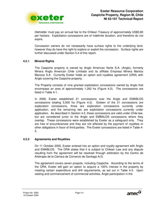 Exeter Resource Corporation
Caspiche Property, Region III, Chile
NI 43-101 Technical Report
Project No. 3083 Page 4-4
19 October 2009
titleholder must pay an annual fee to the Chilean Treasury of approximately US$5.80
per hectare. Exploitation concessions are of indefinite duration, and therefore do not
expire.
Concession owners do not necessarily have surface rights to the underlying land,
however they do have the right to explore or exploit the concession. Surface rights are
further discussed under Section 5.4 of this report.
4.2.1 Mineral Rights
The Caspiche property is owned by Anglo American Norte S.A. (Anglo), formerly
Minera Anglo American Chile Limitada and its affiliate Empresa Minera Mantos
Blancos S.A. Currently Exeter holds an option and royalties agreement (ORA) with
Anglo covering the Caspiche property.
The Property consists of nine granted exploitation concessions owned by Anglo that
encompass an area of approximately 1,262 ha (Figure 4-2). The concessions are
listed in Table 4-1.
In 2009, Exeter established 21 concessions over the Anglo and EMABLOS
concessions totaling 5,500 ha (Figure 4-2). Sixteen of the 21 concessions are
exploration concessions, three are exploration concessions currently under
application, and the remaining two are exploitation concessions currently under
application. As described in Section 4.2, these concessions are valid under Chile law,
but are considered junior to the Anglo and EMBALOS concessions where they
overlap. These concessions were established by Exeter as a safeguard only. They
are free of encumbrances and they are not affected by the payment of royalties or
other obligations in favor of third parties. The Exeter concessions are listed in Table 4-
2.
4.2.2 Agreements and Royalties
On 11 October 2005, Exeter entered into an option and royalty agreement with Anglo
and EMABLOS. The ORA states that it is subject to Chilean Law and any dispute
resulting from the agreement will be resolved through arbitration by the Centro de
Arbitrajes de la Cámara de Comercio de Santiago A.G.
The agreement covers seven projects, including Caspiche. According to the terms of
the ORA, Exeter will gain an option to acquire a 100% interest in the property by
meeting certain expenditure and drill requirements, as set out in Table 4-3. Upon
vesting and commencement of commercial activities, Anglo participation in the
 