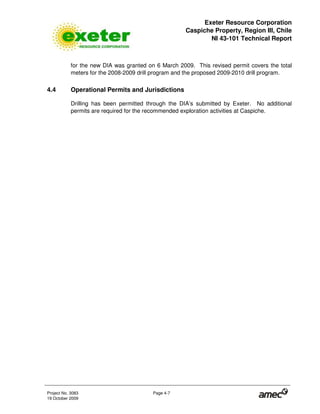 Exeter Resource Corporation
Caspiche Property, Region III, Chile
NI 43-101 Technical Report
Project No. 3083 Page 4-7
19 October 2009
for the new DIA was granted on 6 March 2009. This revised permit covers the total
meters for the 2008-2009 drill program and the proposed 2009-2010 drill program.
4.4 Operational Permits and Jurisdictions
Drilling has been permitted through the DIA’s submitted by Exeter. No additional
permits are required for the recommended exploration activities at Caspiche.
 