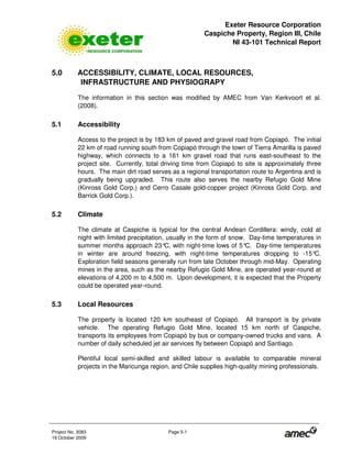 Exeter Resource Corporation
Caspiche Property, Region III, Chile
NI 43-101 Technical Report
Project No. 3083 Page 5-1
19 October 2009
5.0 ACCESSIBILITY, CLIMATE, LOCAL RESOURCES,
INFRASTRUCTURE AND PHYSIOGRAPY
The information in this section was modified by AMEC from Van Kerkvoort et al.
(2008).
5.1 Accessibility
Access to the project is by 183 km of paved and gravel road from Copiapó. The initial
22 km of road running south from Copiapó through the town of Tierra Amarilla is paved
highway, which connects to a 161 km gravel road that runs east-southeast to the
project site. Currently, total driving time from Copiapó to site is approximately three
hours. The main dirt road serves as a regional transportation route to Argentina and is
gradually being upgraded. This route also serves the nearby Refugio Gold Mine
(Kinross Gold Corp.) and Cerro Casale gold-copper project (Kinross Gold Corp. and
Barrick Gold Corp.).
5.2 Climate
The climate at Caspiche is typical for the central Andean Cordillera: windy, cold at
night with limited precipitation, usually in the form of snow. Day-time temperatures in
summer months approach 23°C, with night-time lows of 5°C. Day-time temperatures
in winter are around freezing, with night-time temperatures dropping to -15°C.
Exploration field seasons generally run from late October through mid-May. Operating
mines in the area, such as the nearby Refugio Gold Mine, are operated year-round at
elevations of 4,200 m to 4,500 m. Upon development, it is expected that the Property
could be operated year-round.
5.3 Local Resources
The property is located 120 km southeast of Copiapó. All transport is by private
vehicle. The operating Refugio Gold Mine, located 15 km north of Caspiche,
transports its employees from Copiapó by bus or company-owned trucks and vans. A
number of daily scheduled jet air services fly between Copiapó and Santiago.
Plentiful local semi-skilled and skilled labour is available to comparable mineral
projects in the Maricunga region, and Chile supplies high-quality mining professionals.
 