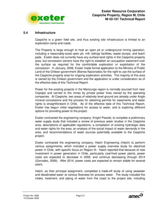 Exeter Resource Corporation
Caspiche Property, Region III, Chile
NI 43-101 Technical Report
Project No. 3083 Page 5-2
19 October 2009
5.4 Infrastructure
Caspiche is a green field site, and thus existing site infrastructure is limited to an
exploration camp and roads.
The Property is large enough to host an open pit or underground mining operation,
including a reasonably-sized open pit, mill, tailings facilities, waste dumps, and leach
pads. Exeter does not currently have any surface land rights in the Caspiche property
area, but concession owners have the right to establish an occupation easement over
the surface as required for the comfortable exploration or exploitation of the
concession. In January, 2008, Exeter made formal application to the Ministry of Public
Land of the Chilean government (Bienes Nacionales) for the right to use the surface of
the Caspiche property area for ongoing exploration activities. The majority of this area
is owned by the Chilean government and the application is under consideration as of
the effective date of this Technical Report.
Power for the existing projects in the Maricunga region is normally sourced from near
Copiapó and carried to the mines by private power lines owned by the operating
companies. At Caspiche, two areas of relatively level ground are already under Anglo
mineral concessions and the process for obtaining permits for easements and water
rights is straightforward in Chile. As of the effective date of this Technical Report,
Exeter has begun initial negotiations for access to water, and is exploring different
options for providing power to the project.
Exeter contracted the engineering company, Knight Piesold, to complete a preliminary
water supply study that included a review of previous water studies in the Caspiche
area, descriptions of applicable regulations, a compilation of existing hydrologic data
and water rights for the area, an analysis of the social impact of water demands in the
area, and recommendations of water sources potentially available to the Caspiche
project.
Exeter contracted the engineering company, Hatch Engineering (Hatch) to perform
various assignments, which included a power supply overview study for electrical
power in Chile, with specific focus on Region III. Hatch reported that because of new
investment in power generation in Chile, particularly coal-fired power plants, power
costs are expected to decrease in 2009, and continue decreasing through 2014
(Gonzalez, 2009). After 2014, power costs are expected to remain stable for several
years.
Hatch, as their principal assignment, completed a trade-off study of using seawater
and desalinated water at various flowrates for process water. The study included the
intake, treatment, and piping of water from the coast to the project site, including
 