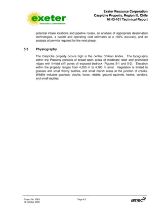 Exeter Resource Corporation
Caspiche Property, Region III, Chile
NI 43-101 Technical Report
Project No. 3083 Page 5-3
19 October 2009
potential intake locations and pipeline routes, an analysis of appropriate desalination
technologies, a capital and operating cost estimates at a ±40% accuracy, and an
analysis of permits required for the next phase.
5.5 Physiography
The Caspiche property occurs high in the central Chilean Andes. The topography
within the Property consists of broad open areas of moderate relief and prominent
ridges with limited cliff zones of exposed bedrock (Figures 5-1 and 5-2). Elevation
within the property ranges from 4,200 m to 4,700 m amsl. Vegetation is limited to
grasses and small thorny bushes, and small marsh areas at the junction of creeks.
Wildlife includes guanaco, vicuña, foxes, rabbits, ground squirrels, hawks, condors,
and small reptiles.
 