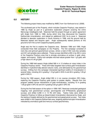 Exeter Resource Corporation
Caspiche Property, Region III, Chile
NI 43-101 Technical Report
Project No. 3083 Page 6-1
19 October 2009
6.0 HISTORY
The following project history was modified by AMEC from Van Kerkvoort et al. (2008).
The southwest part of the Property, which includes Caspiche Porphyry, was staked in
1986 by Anglo as part of a generative exploration program covering the entire
Maricunga metallogenic belt. Newcrest held the project through an option agreement
with Anglo from 1996 to 1998, during which time they discovered the Caspiche
Epithermals mineralization, and staked an additional 2,561 ha to cover it. Newcrest
decided to abandon exploration in South America in 1998, and the ground held by
Newcrest lapsed and became open. Anglo subsequently staked portions of this
ground to form the current Caspiche property position.
Anglo was the first to explore the Caspiche area. Between 1986 and 1990, Anglo
conducted three field campaigns on the Property. The first campaign consisted of
rock-chip and grid-soil geochemical surveys, where a total of 842 rock-chip samples
and 431 soil samples were collected. These surveys identified a 650 m by 300 m zone
of the Caspiche Porphyry area that is strongly anomalous at surface in gold, silver,
copper, and arsenic. Eighty rock samples returned values greater than 1 g/t gold, with
a high value of 5.45 g/t gold.
During the 1988 field season Anglo drilled 568 m in 12 shallow air rotary holes in the
Caspiche Porphyry sector. These drill holes targeted near-surface gold mineralization
identified in hydrothermally-altered volcanic rocks, and delineated by the geochemical
surveys. Drilling from this campaign intersected significant widths of mineralization in
several holes, including 32 m grading 1.10 g/t gold in SHC-4 and 48 m grading 1.03 g/t
gold in SHC-5.
During the 1990 season, Anglo drilled 950 m in six reverse circulation (RC) holes,
exploring the Caspiche Porphyry gold system to greater depths. Results from this
program yielded narrow intersections of gold mineralization, including 10 m grading
1.09 g/t gold in SPC-02 and 34 m grading 0.63 g/t gold in SPC-05.
During the first field season of the option in 1996-1997, Newcrest conducted geological
mapping; rock geochemical surveys; aeromagnetic and IP/Resistivity geophysical
surveys; and drilled 3,298 m in 14 RC drill holes. Twelve holes were drilled at
Caspiche Porphyry to follow-up disseminated mineralization discovered by Anglo, and
the testing of targets defined by the geochemical and geophysical surveys. Two holes
were drilled in the Caspiche Epithermals area, targeting epithermal-style mineralization
indicated by anomalous gold and mercury surface geochemistry.
 
