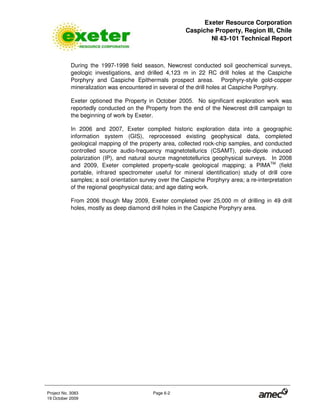 Exeter Resource Corporation
Caspiche Property, Region III, Chile
NI 43-101 Technical Report
Project No. 3083 Page 6-2
19 October 2009
During the 1997-1998 field season, Newcrest conducted soil geochemical surveys,
geologic investigations, and drilled 4,123 m in 22 RC drill holes at the Caspiche
Porphyry and Caspiche Epithermals prospect areas. Porphyry-style gold-copper
mineralization was encountered in several of the drill holes at Caspiche Porphyry.
Exeter optioned the Property in October 2005. No significant exploration work was
reportedly conducted on the Property from the end of the Newcrest drill campaign to
the beginning of work by Exeter.
In 2006 and 2007, Exeter compiled historic exploration data into a geographic
information system (GIS), reprocessed existing geophysical data, completed
geological mapping of the property area, collected rock-chip samples, and conducted
controlled source audio-frequency magnetotellurics (CSAMT), pole-dipole induced
polarization (IP), and natural source magnetotellurics geophysical surveys. In 2008
and 2009, Exeter completed property-scale geological mapping; a PIMATM
(field
portable, infrared spectrometer useful for mineral identification) study of drill core
samples; a soil orientation survey over the Caspiche Porphyry area; a re-interpretation
of the regional geophysical data; and age dating work.
From 2006 though May 2009, Exeter completed over 25,000 m of drilling in 49 drill
holes, mostly as deep diamond drill holes in the Caspiche Porphyry area.
 