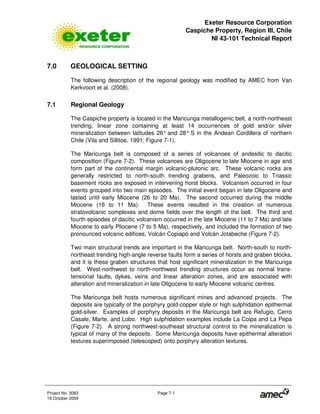 Exeter Resource Corporation
Caspiche Property, Region III, Chile
NI 43-101 Technical Report
Project No. 3083 Page 7-1
19 October 2009
7.0 GEOLOGICAL SETTING
The following description of the regional geology was modified by AMEC from Van
Kerkvoort et al. (2008).
7.1 Regional Geology
The Caspiche property is located in the Maricunga metallogenic belt, a north-northeast
trending, linear zone containing at least 14 occurrences of gold and/or silver
mineralization between latitudes 26° and 28° S in the Andean Cordillera of northern
Chile (Vila and Sillitoe, 1991; Figure 7-1).
The Maricunga belt is composed of a series of volcanoes of andesitic to dacitic
composition (Figure 7-2). These volcanoes are Oligocene to late Miocene in age and
form part of the continental margin volcanic-plutonic arc. These volcanic rocks are
generally restricted to north-south trending grabens, and Paleozoic to Triassic
basement rocks are exposed in intervening horst blocks. Volcanism occurred in four
events grouped into two main episodes. The initial event began in late Oligocene and
lasted until early Miocene (26 to 20 Ma). The second occurred during the middle
Miocene (16 to 11 Ma). These events resulted in the creation of numerous
stratovolcanic complexes and dome fields over the length of the belt. The third and
fourth episodes of dacitic volcanism occurred in the late Miocene (11 to 7 Ma) and late
Miocene to early Pliocene (7 to 5 Ma), respectively, and included the formation of two
pronounced volcanic edifices, Volcán Copiapó and Volcán Jotabeche (Figure 7-2).
Two main structural trends are important in the Maricunga belt. North-south to north-
northeast trending high-angle reverse faults form a series of horsts and graben blocks,
and it is these graben structures that host significant mineralization in the Maricunga
belt. West-northwest to north-northwest trending structures occur as normal trans-
tensional faults, dykes, veins and linear alteration zones, and are associated with
alteration and mineralization in late Oligocene to early Miocene volcanic centres.
The Maricunga belt hosts numerous significant mines and advanced projects. The
deposits are typically of the porphyry gold-copper style or high sulphidation epithermal
gold-silver. Examples of porphyry deposits in the Maricunga belt are Refugio, Cerro
Casale, Marte, and Lobo. High sulphidation examples include La Coipa and La Pepa
(Figure 7-2). A strong northwest-southeast structural control to the mineralization is
typical of many of the deposits. Some Maricunga deposits have epithermal alteration
textures superimposed (telescoped) onto porphyry alteration textures.
 