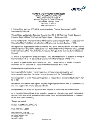 AMEC International (Chile) S.A
Americo Vespucio Sur 100, Oficina 203
Las Condes, Santiago, Chile
Tel: (562) 210-9500
Fax: (562) 210-9510
www.amec.com
CERTIFICATE OF QUALIFIED PERSON
Rodrigo Alves Marinho, CPG-AIPG
AMEC International (Chile) S.A
Americo Vespucio Sur 100, Oficina 203
Las Condes, Santiago, Chile
Tel: (562) 210-9500
Fax: (562) 210-9510
I, Rodrigo Alves Marinho, CPG-AIPG, am employed as a Principal Geologist with AMEC
International (Chile) S.A.
This certificate applies to the Technical Report entitled “NI 43-101 Technical Report, Caspiche
Property, Region III Chile” (the Technical Report) dated 14 September 2009.
I am a member of the American Institute of Professional Geologists (CPG-1071). I graduated from
University of Sao Paulo State with a Bachelor of Engineering degree in Geology in 1993.
I have practiced my profession continuously since 1993. Since then I have been involved in various
mineral exploration projects for precious and base metals and industrial minerals in Brazil, Canada,
the United States, Chile, Peru, Colombia, Venezuela, Portugal, India, Australia, Burkina Faso and
Senegal.
As a result of my experience and qualifications, I am a “Qualified Person” as that term is defined in
National Instrument 43-101 Standards of Disclosure for Mineral Projects (“NI 43-101”).
As a result of my experience and qualifications, I am a Qualified Person as defined in National
Instrument 43–101 Standards of Disclosure for Mineral Projects (NI 43–101).
I have not visited the Caspiche property.
I am responsible for Section 17, and the portions of the summary, conclusions, and
recommendations sections that pertain to mineral resources of the Technical Report.
I am independent of Exeter Resource Corporation as independence is described by Section 1.4 of
NI 43-101.
I have been involved with the Caspiche project during the period October 2008 to September 2009,
and have prepared the mineral resource estimate.
I have read NI 43–101 and this report has been prepared in compliance with that Instrument.
As of the date of this certificate, to the best of my knowledge, information and belief, the technical
report contains all scientific and technical information that is required to be disclosed to make the
technical report not misleading.
“Signed and sealed”
Rodrigo Alves Marinho, CPG-AIPG
Date: 19 October, 2009
 