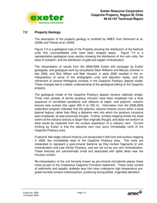 Exeter Resource Corporation
Caspiche Property, Region III, Chile
NI 43-101 Technical Report
Project No. 3083 Page 7-4
19 October 2009
7.2 Property Geology
The description of the property geology is modified by AMEC from Kerkvoort et al.
(2008) and Tolman et al. (2009).
Figure 7-3 is a geological map of the Property showing the distribution of the bedrock
units (the unconsolidated units have been stripped away). Figure 7-4 is a
representative geological cross section showing the distribution of the rock units, the
base of oxidation, and the distribution of gold and copper mineralization.
The interpretation of results from the 2008-2009 Exeter drill campaign by Exeter
geologists, and geological work by consultants Dean Williams and Marcos Jimenez in
late 2008, and Dick Sillitoe and Matt Houston in early 2009 resulted in the re-
interpretation of some of the stratigraphic units and alteration styles, and the
refinement of several lithological contacts in the Caspiche Porphyry deposit model.
These changes led to a better understanding of the geological setting of the Caspiche
property.
The geological model of the Caspiche Porphyry deposit remains relatively simple.
Three main phases of diorite porphyry intrusion have been emplaced into a thick
sequence of hornfelsed sandstone and siltstone at depth, and polymict, volcanic
breccia near surface (the upper 500 m to 750 m). Information from the 2008-2009
exploration program indicates that the polymict, volcanic breccia occurs within a local
basinal feature, rather than filling a diatreme vent into which the porphyry intrusions
were emplaced, as was previously thought. Further, surface mapping shows the areal
extent of the volcanic breccia is larger than originally thought, and does not conform to
what would be expected from the surface expression of a volcanic vent. Current
thinking by Exeter is that the diatreme vent may occur immediately north of the
Caspiche Porphyry area.
A second, late-stage volcanic breccia unit recognized in drill core and surface mapping
in 2009, lies immediately west of the Caspiche Porphyry area. The rocks are
interpreted to represent a post-mineral diatreme as they contain fragments of vein
mineralization and Late Diorite Porphyry, and are not cut by any vein mineralization.
These breccias are volumetrically small and associated with aplite dikes near the
intrusive contact.
Re-interpretation of the unit formerly known as pre-mineral microdiorite places these
rocks as part of the Cretaceous Caspiche Formation basement. These rocks consist
of sediments and basaltic andesite lava that have undergone high temperature pro-
grade hornfels contact metamorphism, producing strong biotite, magnetite alteration.
 