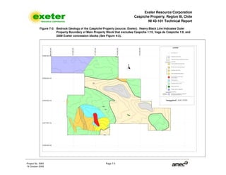 Exeter Resource Corporation
Caspiche Property, Region III, Chile
NI 43-101 Technical Report
Project No. 3083 Page 7-5
19 October 2009
Figure 7-3: Bedrock Geology of the Caspiche Property (source: Exeter). Heavy Black Line Indicates Outer
Property Boundary of Main Property Block that excludes Caspiche 1/10, Vega de Caspiche 1/9, and
2009 Exeter concession blocks (See Figure 4-2).
 