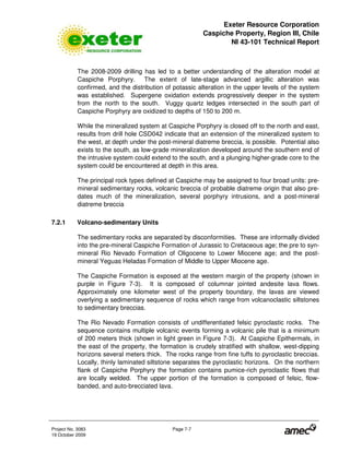 Exeter Resource Corporation
Caspiche Property, Region III, Chile
NI 43-101 Technical Report
Project No. 3083 Page 7-7
19 October 2009
The 2008-2009 drilling has led to a better understanding of the alteration model at
Caspiche Porphyry. The extent of late-stage advanced argillic alteration was
confirmed, and the distribution of potassic alteration in the upper levels of the system
was established. Supergene oxidation extends progressively deeper in the system
from the north to the south. Vuggy quartz ledges intersected in the south part of
Caspiche Porphyry are oxidized to depths of 150 to 200 m.
While the mineralized system at Caspiche Porphyry is closed off to the north and east,
results from drill hole CSD042 indicate that an extension of the mineralized system to
the west, at depth under the post-mineral diatreme breccia, is possible. Potential also
exists to the south, as low-grade mineralization developed around the southern end of
the intrusive system could extend to the south, and a plunging higher-grade core to the
system could be encountered at depth in this area.
The principal rock types defined at Caspiche may be assigned to four broad units: pre-
mineral sedimentary rocks, volcanic breccia of probable diatreme origin that also pre-
dates much of the mineralization, several porphyry intrusions, and a post-mineral
diatreme breccia
7.2.1 Volcano-sedimentary Units
The sedimentary rocks are separated by disconformities. These are informally divided
into the pre-mineral Caspiche Formation of Jurassic to Cretaceous age; the pre to syn-
mineral Rio Nevado Formation of Oligocene to Lower Miocene age; and the post-
mineral Yeguas Heladas Formation of Middle to Upper Miocene age.
The Caspiche Formation is exposed at the western margin of the property (shown in
purple in Figure 7-3). It is composed of columnar jointed andesite lava flows.
Approximately one kilometer west of the property boundary, the lavas are viewed
overlying a sedimentary sequence of rocks which range from volcanoclastic siltstones
to sedimentary breccias.
The Rio Nevado Formation consists of undifferentiated felsic pyroclastic rocks. The
sequence contains multiple volcanic events forming a volcanic pile that is a minimum
of 200 meters thick (shown in light green in Figure 7-3). At Caspiche Epithermals, in
the east of the property, the formation is crudely stratified with shallow, west-dipping
horizons several meters thick. The rocks range from fine tuffs to pyroclastic breccias.
Locally, thinly laminated siltstone separates the pyroclastic horizons. On the northern
flank of Caspiche Porphyry the formation contains pumice-rich pyroclastic flows that
are locally welded. The upper portion of the formation is composed of felsic, flow-
banded, and auto-brecciated lava.
 