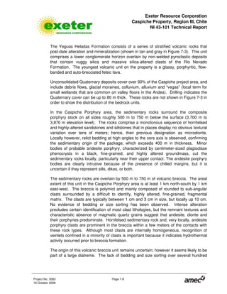 Exeter Resource Corporation
Caspiche Property, Region III, Chile
NI 43-101 Technical Report
Project No. 3083 Page 7-8
19 October 2009
The Yeguas Heladas Formation consists of a series of stratified volcanic rocks that
post-date alteration and mineralization (shown in tan and gray in Figure 7-3). This unit
comprises a lower conglomerate horizon overlain by non-welded pyroclastic deposits
that contain vuggy silica and massive silica-altered clasts of the Rio Nevado
Formation. The youngest volcanic unit on the property is a glassy, porphyritic, flow-
banded and auto-brecciated felsic lava.
Unconsolidated Quaternary deposits cover over 90% of the Caspiche project area, and
include debris flows, glacial moraines, colluvium, alluvium and “vegas” (local term for
small wetlands that are common on valley floors in the Andes). Drilling indicates the
Quaternary cover can be up to 80 m thick. These rocks are not shown in Figure 7-3 in
order to show the distribution of the bedrock units.
In the Caspiche Porphyry area, the sedimentary rocks surround the composite
porphyry stock on all sides roughly 500 m to 750 m below the surface (3,700 m to
3,870 m elevation level). The rocks comprise a monotonous sequence of hornfelsed
and highly-altered sandstones and siltstones that in places display no obvious textural
variation over tens of meters; hence, their previous designation as microdiorite.
Locally however, relict bedding at high angles to the core axis is observed, confirming
the sedimentary origin of the package, which exceeds 400 m in thickness. Minor
bodies of probable andesite porphyry, characterized by centimeter-sized plagioclase
phenocrysts in a black, fine-grained, and highly altered groundmass, cut the
sedimentary rocks locally, particularly near their upper contact. The andesite porphyry
bodies are clearly intrusive because of the presence of chilled margins, but it is
uncertain if they represent sills, dikes, or both.
The sedimentary rocks are overlain by 500 m to 750 m of volcanic breccia. The areal
extent of this unit in the Caspiche Porphyry area is at least 1 km north-south by 1 km
east-west. The breccia is polymict and mainly composed of rounded to sub-angular
clasts surrounded by a difficult to identify, highly altered, fine-grained, fragmental
matrix. The clasts are typically between 1 cm and 3 cm in size, but locally up 10 cm.
No evidence of bedding or size sorting has been observed. Intense alteration
precludes certain identification of most clast lithologies, but the remnant textures and
characteristic absence of magmatic quartz grains suggest that andesite, diorite and
their porphyries predominate. Hornfelsed sedimentary rock and, very locally, andesite
porphyry clasts are prominent in the breccia within a few meters of the contacts with
these rock types. Although most clasts are internally homogeneous, recognition of
veinlets confined in a minority of clasts is important because it indicates hydrothermal
activity occurred prior to breccia formation.
The origin of this volcanic breccia unit remains uncertain; however it seems likely to be
part of a large diatreme. The lack of bedding and size sorting over several hundred
 