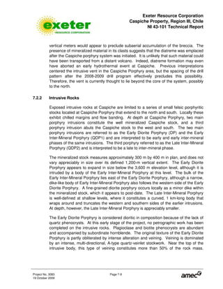 Exeter Resource Corporation
Caspiche Property, Region III, Chile
NI 43-101 Technical Report
Project No. 3083 Page 7-9
19 October 2009
vertical meters would appear to preclude subaerial accumulation of the breccia. The
presence of mineralized material in its clasts suggests that the diatreme was emplaced
after the Caspiche porphyry system was initiated. It is unlikely that such material could
have been transported from a distant volcano. Indeed, diatreme formation may even
have aborted an early hydrothermal event at Caspiche. Previous interpretations
centered the intrusive vent in the Caspiche Porphyry area, but the spacing of the drill
pattern after the 2008-2009 drill program effectively precludes this possibility.
Therefore, the vent is currently thought to lie beyond the core of the system, possibly
to the north.
7.2.2 Intrusive Rocks
Exposed intrusive rocks at Caspiche are limited to a series of small felsic porphyritic
stocks located at Caspiche Porphyry that extend to the north and south. Locally these
exhibit chilled margins and flow banding. At depth at Caspiche Porphyry, two main
porphyry intrusions constitute the well mineralized Caspiche stock, and a third
porphyry intrusion abuts the Caspiche stock to the west and south. The two main
porphyry intrusions are referred to as the Early Diorite Porphyry (DP) and the Early
Inter-Mineral Porphyry (QDP1) and are interpreted to be early and early inter-mineral
phases of the same intrusions. The third porphyry referred to as the Late Inter-Mineral
Porphyry (QDP2) and is interpreted to be a late to inter-mineral phase.
The mineralized stock measures approximately 300 m by 400 m in plan, and does not
vary appreciably in size over its defined 1,200-m vertical extent. The Early Diorite
Porphyry appears to expand in size below the 3,600 m elevation level, although it is
intruded by a body of the Early Inter-Mineral Porphyry at this level. The bulk of the
Early Inter-Mineral Porphyry lies east of the Early Diorite Porphyry, although a narrow,
dike-like body of Early Inter-Mineral Porphyry also follows the western side of the Early
Diorite Porphyry. A fine-grained diorite porphyry occurs locally as a minor dike within
the mineralized stock, which it appears to post-date. The Late Inter-Mineral Porphyry
is well-defined at shallow levels, where it constitutes a curved, 1 km-long body that
wraps around and truncates the western and southern sides of the earlier intrusions.
At depth, however, the Late Inter-Mineral Porphyry is appreciably smaller.
The Early Diorite Porphyry is considered dioritic in composition because of the lack of
quartz phenocrysts. At this early stage of the project, no petrographic work has been
completed on the intrusive rocks. Plagioclase and biotite phenocrysts are abundant
and accompanied by subordinate hornblende. The original texture of the Early Diorite
Porphyry is partly obliterated by intense alteration and veining. Veining is dominated
by an intense, multi-directional, A-type quartz-veinlet stockwork. Near the top of the
intrusive body, this type of veining constitutes more than 50% of the rock mass.
 