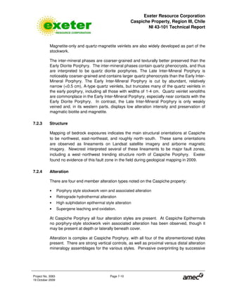 Exeter Resource Corporation
Caspiche Property, Region III, Chile
NI 43-101 Technical Report
Project No. 3083 Page 7-10
19 October 2009
Magnetite-only and quartz-magnetite veinlets are also widely developed as part of the
stockwork.
The inter-mineral phases are coarser-grained and texturally better preserved than the
Early Diorite Porphyry. The inter-mineral phases contain quartz phenocrysts, and thus
are interpreted to be quartz diorite porphyries. The Late Inter-Mineral Porphyry is
noticeably coarser-grained and contains larger quartz phenocrysts than the Early Inter-
Mineral Porphyry. The Early Inter-Mineral Porphyry is cut by abundant, relatively
narrow (<0.5 cm), A-type quartz veinlets, but truncates many of the quartz veinlets in
the early porphyry, including all those with widths of 1-4 cm. Quartz veinlet xenoliths
are commonplace in the Early Inter-Mineral Porphyry, especially near contacts with the
Early Diorite Porphyry. In contrast, the Late Inter-Mineral Porphyry is only weakly
veined and, in its western parts, displays low alteration intensity and preservation of
magmatic biotite and magnetite.
7.2.3 Structure
Mapping of bedrock exposures indicates the main structural orientations at Caspiche
to be northwest, east-northeast, and roughly north 
south. These same orientations
are observed as lineaments on Landsat satellite imagery and airborne magnetic
imagery. Newcrest interpreted several of these lineaments to be major fault zones,
including a west 
northwest trending structure north of Caspiche Porphyry. Exeter
found no evidence of this fault zone in the field during geological mapping in 2009.
7.2.4 Alteration
There are four end member alteration types noted on the Caspiche property:
• Porphyry style stockwork vein and associated alteration
• Retrograde hydrothermal alteration
• High sulphidation epithermal style alteration
• Supergene leaching and oxidation.
At Caspiche Porphyry all four alteration styles are present. At Caspiche Epithermals
no porphyry-style stockwork vein associated alteration has been observed, though it
may be present at depth or laterally beneath cover.
Alteration is complex at Caspiche Porphyry, with all four of the aforementioned styles
present. There are strong vertical controls, as well as proximal versus distal alteration
mineralogy assemblages for the various styles. Pervasive overprinting by successive
 