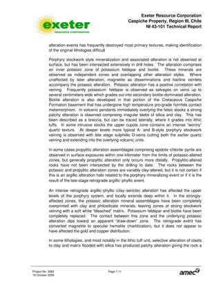 Exeter Resource Corporation
Caspiche Property, Region III, Chile
NI 43-101 Technical Report
Project No. 3083 Page 7-11
19 October 2009
alteration events has frequently destroyed most primary textures, making identification
of the original lithologies difficult
Porphyry stockwork style mineralization and associated alteration is not observed at
surface, but has been intersected extensively in drill holes. The alteration comprises
an inner potassic zone of potassium feldspar and biotite. These minerals are
observed as independent zones and overlapping other alteration styles. Where
unaffected by later alteration, magnetite as disseminations and hairline veinlets
accompany the potassic alteration. Potassic alteration has a positive correlation with
veining. Frequently potassium feldspar is observed as selvages on veins up to
several centimeters wide which grades out into secondary biotite-dominated alteration.
Biotite alteration is also developed in that portion of the Cretaceous Caspiche
Formation basement that has undergone high temperature pro-grade hornfels contact
metamorphism. In volcanic pendants immediately overlying the felsic stocks a strong
patchy alteration is observed comprising irregular blebs of silica and clay. This has
been described as a breccia, but can be traced laterally, where it grades into lithic
tuffs. In some intrusive stocks the upper cupola zone contains an intense “wormy”
quartz texture. At deeper levels more typical A- and B-style porphyry stockwork
veining is observed with late stage sulphidic D-veins cutting both the earlier quartz
veining and extending into the overlying volcanic units.
In some cases propylitic alteration assemblages comprising epidote 
chlorite 
pyrite are
observed in surface exposures within one kilometer from the limits of potassic-altered
zones, but generally propylitic alteration only occurs more distally. Propylitic-altered
rocks have not been intersected by the drilling to date. The rocks between the
potassic and propylitic alteration zones are variably clay-altered, but it is not certain if
this is an argillic alteration halo related to the porphyry mineralizing event or if it is the
result of the late-stage retrograde argillic 
phyllic event.
An intense retrograde argillic 
phyllic (clay 
sericite) alteration has affected the upper
levels of the porphyry system, and locally extends deep within it. In the strongly-
affected zones, the potassic alteration mineral assemblages have been completely
overprinted with clay and philosilicate minerals, leaving zones of strong stockwork
veining with a soft white “bleached” matrix. Potassium feldspar and biotite have been
completely replaced. The contact between this zone and the underlying potassic
alteration dips toward an apparent “draw-down” zone. The retrograde event has
converted magnetite to specular hematite (martitization), but it does not appear to
have affected the gold and copper distribution.
In some lithologies, and most notably in the lithic tuff unit, selective alteration of clasts
to clay and matrix flooded with silica has produced patchy alteration giving the rock a
 