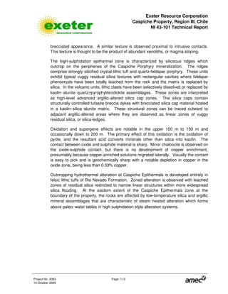 Exeter Resource Corporation
Caspiche Property, Region III, Chile
NI 43-101 Technical Report
Project No. 3083 Page 7-12
19 October 2009
brecciated appearance. A similar texture is observed proximal to intrusive contacts.
This texture is thought to be the product of abundant xenoliths, or magma stoping.
The high-sulphidation epithermal zone is characterized by siliceous ridges which
outcrop on the peripheries of the Caspiche Porphyry mineralization. The ridges
comprise strongly silicified crystal-lithic tuff and quartz-feldspar porphyry. These units
exhibit typical vuggy residual silica textures with rectangular cavities where feldspar
phenocrysts have been totally leached from the rock and the matrix is replaced by
silica. In the volcanic units, lithic clasts have been selectively dissolved or replaced by
kaolin 
alunite 
quartz±pyrophylite±dickite assemblages. These zones are interpreted
as high-level advanced argillic-altered silica cap zones. The silica caps contain
structurally controlled tufasite breccia dykes with brecciated silica cap material hosted
in a kaolin 
silica 
alunite matrix. These structural zones can be traced outward to
adjacent argillic-altered areas where they are observed as linear zones of vuggy
residual silica, or silica-ledges.
Oxidation and supergene effects are notable in the upper 100 m to 150 m and
occasionally down to 200 m. The primary effect of this oxidation is the oxidation of
pyrite, and the resultant acid converts minerals other than silica into kaolin. The
contact between oxide and sulphide material is sharp. Minor chalcocite is observed on
the oxide-sulphide contact, but there is no development of copper enrichment,
presumably because copper-enriched solutions migrated laterally. Visually the contact
is easy to pick and is geochemically sharp with a notable depletion in copper in the
oxide zone, being less than 0.03% copper.
Outcropping hydrothermal alteration at Caspiche Epithermals is developed entirely in
felsic lithic tuffs of Rio Nevado Formation. Zoned alteration is observed with leached
zones of residual silica restricted to narrow linear structures within more widespread
silica flooding. At the eastern extent of the Caspiche Epithermals zone at the
boundary of the property, the rocks are affected by low-temperature silica and argillic
mineral assemblages that are characteristic of steam 
heated alteration which forms
above paleo 
water tables in high-sulphidation-style alteration systems.
 