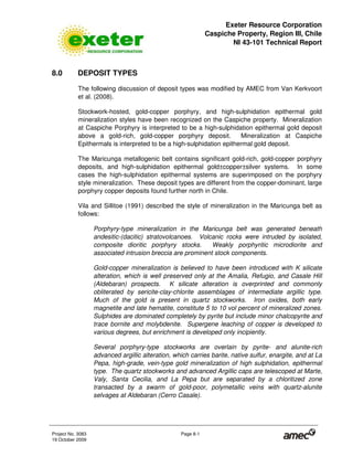 Exeter Resource Corporation
Caspiche Property, Region III, Chile
NI 43-101 Technical Report
Project No. 3083 Page 8-1
19 October 2009
8.0 DEPOSIT TYPES
The following discussion of deposit types was modified by AMEC from Van Kerkvoort
et al. (2008).
Stockwork-hosted, gold-copper porphyry, and high-sulphidation epithermal gold
mineralization styles have been recognized on the Caspiche property. Mineralization
at Caspiche Porphyry is interpreted to be a high-sulphidation epithermal gold deposit
above a gold-rich, gold-copper porphyry deposit. Mineralization at Caspiche
Epithermals is interpreted to be a high-sulphidation epithermal gold deposit.
The Maricunga metallogenic belt contains significant gold-rich, gold-copper porphyry
deposits, and high-sulphidation epithermal gold±copper±silver systems. In some
cases the high-sulphidation epithermal systems are superimposed on the porphyry
style mineralization. These deposit types are different from the copper-dominant, large
porphyry copper deposits found further north in Chile.
Vila and Sillitoe (1991) described the style of mineralization in the Maricunga belt as
follows:
Porphyry-type mineralization in the Maricunga belt was generated beneath
andesitic-(dacitic) stratovolcanoes. Volcanic rocks were intruded by isolated,
composite dioritic porphyry stocks. Weakly porphyritic microdiorite and
associated intrusion breccia are prominent stock components.
Gold-copper mineralization is believed to have been introduced with K silicate
alteration, which is well preserved only at the Amalia, Refugio, and Casale Hill
(Aldebaran) prospects. K silicate alteration is overprinted and commonly
obliterated by sericite-clay-chlorite assemblages of intermediate argillic type.
Much of the gold is present in quartz stockworks. Iron oxides, both early
magnetite and late hematite, constitute 5 to 10 vol percent of mineralized zones.
Sulphides are dominated completely by pyrite but include minor chalcopyrite and
trace bornite and molybdenite. Supergene leaching of copper is developed to
various degrees, but enrichment is developed only incipiently.
Several porphyry-type stockworks are overlain by pyrite- and alunite-rich
advanced argillic alteration, which carries barite, native sulfur, enargite, and at La
Pepa, high-grade, vein-type gold mineralization of high sulphidation, epithermal
type. The quartz stockworks and advanced Argillic caps are telescoped at Marte,
Valy, Santa Cecilia, and La Pepa but are separated by a chloritized zone
transacted by a swarm of gold-poor, polymetallic veins with quartz-alunite
selvages at Aldebaran (Cerro Casale).
 
