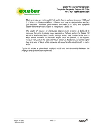Exeter Resource Corporation
Caspiche Property, Region III, Chile
NI 43-101 Technical Report
Project No. 3083 Page 8-2
19 October 2009
Marte and Lobo are rich in gold (1.43 and 1.6 ppm) and poor in copper (0.05 and
0.12%) and molybdenum (46 and ~10 ppm), and may be designated as porphyry
gold deposits. However, gold contents are lower (0.6-1 ppm) and hypogene
copper contents probably higher at Refugio and Casale Hill.
The depth of erosion of Maricunga porphyry-type systems is believed to
decrease from the K silicate zones exposed at Refugio and in the Casale Hill
sector at Aldebaran (Cerro Casale), through Marte, Valy, Santa Cecilia, and La
Pepa where remnants of advanced Argillic caps are present, to the highest,
mercury-rich part of the Cathedral Peak sector at Aldebaran and zones higher
than and west of Marte which comprise advanced argillic alteration rich in native
sulfur.
Figure 8-1 shows a generalized porphyry model and the relationship between the
porphyry and epithermal environments.
 