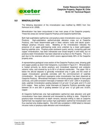 Exeter Resource Corporation
Caspiche Property, Region III, Chile
NI 43-101 Technical Report
Project No. 3083 Page 9-1
19 October 2009
9.0 MINERALIZATION
The following description of the mineralization was modified by AMEC from Van
Kerkvoort et al. (2008).
Mineralization has been encountered in two main areas of the Caspiche property.
These two areas are named Caspiche Porphyry and Caspiche Epithermals.
Both high-sulphidation epithermal, and porphyry-style mineralization occur at Caspiche
Porphyry. High-sulphidation epithermal-style alteration crops out at Caspiche
Porphyry, and hosts disseminated gold in felsic volcanic rocks and dacite quartz-
feldspar porphyry intrusive rocks. Modeling of the mineralization indicates the
presence of an upper gold-bearing oxide zone underlain by a lower gold-copper-
bearing sulphide zone. Porphyry-style stockwork quartz veining, containing gold and
copper mineralization, has been intersected over broad lengths in drill holes, but no
porphyry-style mineralization has been observed at surface on the Property. This is in
part due to the extensive alluvium which covers approximately 90% of the Caspiche
property area.
A representative geological cross section of the Caspiche Porphyry area, showing gold
and copper grades as down-hole histograms, is provided in Figure 9-1. Mineralization
is hosted primarily by diorite porphyry and mineralized basement and andesitic
volcanic rocks, and covered by up to 60 m of alluvial overburden. The upper 100 m
below the alluvial deposits is generally mineralized only in gold, and the onset of
copper mineralization generally coincides with the commencement of sulphide
mineralization. No significant supergene oxide mineralization has been observed at
Caspiche Porphyry. Mineralized intercepts in the diorite porphyry appear to have good
continuity, and yield consistent intercepts of between 450 m and 1,200 m of porphyry-
style, sulphide mineralization grading between 0.3 g/t and 1.0 g/t gold, and 0.1% and
0.4% copper. Near surface, oxide intercepts at Caspiche Porphyry generally range
between 20 m and 200 m grading between 0.2 g/t and 1.2 g/t gold and <0.02%
copper.
At Caspiche Epithermals only high-sulphidation epithermal style alteration and gold
mineralization have been observed and intersected by drilling to date. Potential for
porphyry-style mineralization at depth remains, because drilling to date at Caspiche
Epithermals has targeted near-surface high-sulphidation epithermal mineralization and
thus reached only shallow depths. One drill hole completed in 2009 failed to intersect
intrusive rocks or porphyry-style alteration and mineralization.
 