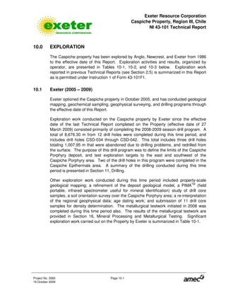 Exeter Resource Corporation
Caspiche Property, Region III, Chile
NI 43-101 Technical Report
Project No. 3083 Page 10-1
19 October 2009
10.0 EXPLORATION
The Caspiche property has been explored by Anglo, Newcrest, and Exeter from 1986
to the effective date of this Report. Exploration activities and results, organized by
operator, are presented in Tables 10-1, 10-2, and 10-3 below. Exploration work
reported in previous Technical Reports (see Section 2.5) is summarized in this Report
as is permitted under Instruction 1 of Form 43-101F1.
10.1 Exeter (2005 – 2009)
Exeter optioned the Caspiche property in October 2005, and has conducted geological
mapping, geochemical sampling, geophysical surveying, and drilling programs through
the effective date of this Report.
Exploration work conducted on the Caspiche property by Exeter since the effective
date of the last Technical Report completed on the Property (effective date of 27
March 2009) consisted primarily of completing the 2008-2009 season drill program. A
total of 8,676.30 m from 12 drill holes were completed during this time period, and
includes drill holes CSD-034 through CSD-042. This total includes three drill holes
totaling 1,007.95 m that were abandoned due to drilling problems, and redrilled from
the surface. The purpose of this drill program was to define the limits of the Caspiche
Porphyry deposit, and test exploration targets to the east and southwest of the
Caspiche Porphyry area. Two of the drill holes in this program were completed in the
Caspiche Epithermals area. A summary of the drilling conducted during this time
period is presented in Section 11, Drilling.
Other exploration work conducted during this time period included property-scale
geological mapping; a refinement of the deposit geological model, a PIMATM
(field
portable, infrared spectrometer useful for mineral identification) study of drill core
samples; a soil orientation survey over the Caspiche Porphyry area; a re-interpretation
of the regional geophysical data; age dating work; and submission of 11 drill core
samples for density determination. The metallurgical testwork initiated in 2008 was
completed during this time period also. The results of the metallurgical testwork are
provided in Section 16, Mineral Processing and Metallurgical Testing. Significant
exploration work carried out on the Property by Exeter is summarized in Table 10-1.
 