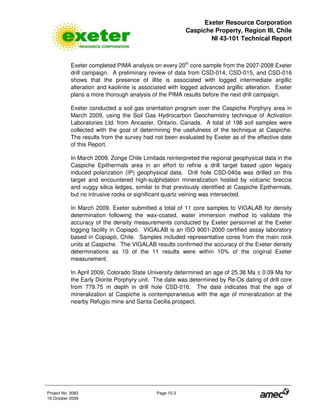 Exeter Resource Corporation
Caspiche Property, Region III, Chile
NI 43-101 Technical Report
Project No. 3083 Page 10-3
19 October 2009
Exeter completed PIMA analysis on every 20th
core sample from the 2007-2008 Exeter
drill campaign. A preliminary review of data from CSD-014, CSD-015, and CSD-016
shows that the presence of illite is associated with logged intermediate argillic
alteration and kaolinite is associated with logged advanced argillic alteration. Exeter
plans a more thorough analysis of the PIMA results before the next drill campaign.
Exeter conducted a soil gas orientation program over the Caspiche Porphyry area in
March 2009, using the Soil Gas Hydrocarbon Geochemistry technique of Activation
Laboratories Ltd. from Ancaster, Ontario, Canada. A total of 198 soil samples were
collected with the goal of determining the usefulness of the technique at Caspiche.
The results from the survey had not been evaluated by Exeter as of the effective date
of this Report.
In March 2009, Zonge Chile Limitada reinterpreted the regional geophysical data in the
Caspiche Epithermals area in an effort to refine a drill target based upon legacy
induced polarization (IP) geophysical data. Drill hole CSD-040a was drilled on this
target and encountered high-sulphidation mineralization hosted by volcanic breccia
and vuggy silica ledges, similar to that previously identified at Caspiche Epithermals,
but no intrusive rocks or significant quartz veining was intersected.
In March 2009, Exeter submitted a total of 11 core samples to VIGALAB for density
determination following the wax-coated, water immersion method to validate the
accuracy of the density measurements conducted by Exeter personnel at the Exeter
logging facility in Copiapó. VIGALAB is an ISO 9001-2000 certified assay laboratory
based in Copiapó, Chile. Samples included representative cores from the main rock
units at Caspiche. The VIGALAB results confirmed the accuracy of the Exeter density
determinations as 10 of the 11 results were within 10% of the original Exeter
measurement.
In April 2009, Colorado State University determined an age of 25.38 Ma ± 0.09 Ma for
the Early Diorite Porphyry unit. The date was determined by Re-Os dating of drill core
from 779.75 m depth in drill hole CSD-016. The date indicates that the age of
mineralization at Caspiche is contemporaneous with the age of mineralization at the
nearby Refugio mine and Santa Cecilia prospect.
 