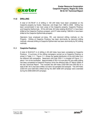 Exeter Resource Corporation
Caspiche Property, Region III, Chile
NI 43-101 Technical Report
Project No. 3083 Page 11-1
19 October 2009
11.0 DRILLING
A total of 34,700.87 m of drilling in 102 drill holes have been completed on the
Caspiche property by Exeter, Newcrest, and Anglo from 1988 to 2009. Drilling has
been concentrated in two main areas of the Caspiche property: Caspiche Porphyry
and Caspiche Epithermals. Of the drill total, 65 holes totaling 26,818.27 m have been
drilled at the Caspiche Porphyry prospect, and 37 holes totaling 7,882.60 m have been
drilled at the Caspiche Epithermals prospect.
Operators have employed air-rotary, RC, and diamond drilling methods on the
Property. Drilling at Caspiche Porphyry has been dominantly by diamond drilling
methods, whereas drilling at Caspiche Epithermals has been dominantly by RC drilling
methods.
11.1 Caspiche Porphyry
A total of 26,818.27 m of drilling in 65 drill holes have been completed at Caspiche
Porphyry. A summary of the drilling campaigns carried out at Caspiche Porphyry is
shown in Table 11-1. Figure 11-1 shows the spatial distribution of the drill holes from
the different drill campaigns. Newcrest’s drill hole CDH-11 is located off Figure 11-1
about 1 km to the southwest. Approximately 8,700 m of core plus RC pre-collar drilling
has been completed at Caspiche Porphyry since the effective date (27 March 2009) of
the last Technical Report. This includes two drill holes (CSD-036 and CSD-39) for a
total of 801.50 m that were drilled, but were not sampled and assayed. Two drill holes
(CSD-016 and CSD-023) drilled during the 2007-2008 drill campaign were extended
during the 2008-2009 drill campaign.
 