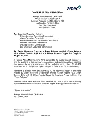 AMEC International (Chile) S.A
Americo Vespucio Sur 100, Oficina 203
Las Condes, Santiago, Chile
Tel: (562) 210-9500
Fax: (562) 210-9510 www.amec.com
CONSENT OF QUALIFIED PERSON
Rodrigo Alves Marinho, CPG-AIPG
AMEC International (Chile) S.A
Americo Vespucio Sur 100, Oficina 203
Las Condes, Santiago, Chile
Tel: (562) 210-9500
Fax: (562) 210-9510
To: Securities Regulatory Authority
British Columbia Securities Commission
Alberta Securities Commission
Saskatchewan Financial Services Commission
Manitoba Securities Commission
Ontario Securities Commission
New Brunswick Securities Commission
Re: Exeter Resource Corporation Press Release entitled “Exeter Reports
19.6 Million Ounces Gold and 4.8 Billion Pounds Copper for Caspiche
Project in Chile”.
I, Rodrigo Alves Marinho, CPG-AIPG consent to the public filing of Section 17,
and the portions of the summary, conclusions, and recommendations sections
that pertain to mineral resources, of the technical report titled “NI 43-101
Technical Report, Caspiche Property, Region III Chile” the (“Technical Report”).
I consent to extracts from, or a summary of, the Technical Report in the press
release by Exeter Resource Corporation entitled “Exeter Reports 19.6 Million
Ounces Gold and 4.8 Billion Pounds Copper for Caspiche Project in Chile” (the
“Press Release”).
I confirm that I have read the Press Release and that it fairly and accurately
represents the information in the Technical Report that supports the disclosure.
“Signed and sealed”
Rodrigo Alves Marinho, CPG-AIPG
19 October, 2009
 