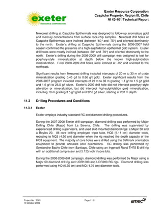 Exeter Resource Corporation
Caspiche Property, Region III, Chile
NI 43-101 Technical Report
Project No. 3083 Page 11-5
19 October 2009
Newcrest drilling at Caspiche Epithermals was designed to follow-up anomalous gold
and mercury concentrations from surface rock-chip samples. Newcrest drill holes at
Caspiche Epithermals were inclined (between -60°and -75°) and oriented dominantly
to the north. Exeter’s drilling at Caspiche Epithermals during the 2006-2007 field
season confirmed the presence of a high-sulphidation epithermal gold system. Exeter
drill holes were mostly inclined (between -60°and -70°) and oriented dominantly to the
north. Exeter’s drilling during the 2008-2009 drill campaign was designed to test for
porphyry-style mineralization at depth below the known high-sulphidation
mineralization. Exter 2008-2009 drill holes were inclined at -75° and oriented to the
northeast.
Significant results from Newcrest drilling included intercepts of 20 m to 30 m of oxide
mineralization grading 0.45 g/t to 0.66 g/t gold. Exeter significant results from the
2006-2007 program included intercepts of 22 m to 36 m grading 1.1 g/t to 1.5 g/t gold
and 1.6 g/t to 26.0 g/t silver. Exeter’s 2009 drill hole did not intercept porphyry-style
alteration or mineralization, but did intercept high-sulphidation gold mineralization,
including 10 m grading 3.5 g/t gold and 32.6 g/t silver, starting at 232 m depth.
11.3 Drilling Procedures and Conditions
11.3.1 Exeter
Exeter employs industry-standard RC and diamond drilling procedures.
During the 2007-2008 Exeter drill campaign, diamond drilling was performed by Major
Drilling Chile (Major) from La Serena, Chile. The drilling was supervised by
experienced drilling supervisors, and used skid-mounted diamond rigs: a Major 50 and
a Boyles 20. All core drilling employed triple tube, HQ3 (6.11 cm) diameter tools,
reducing to NQ3 (4.50 cm) diameter when the rig reached the depth capacity of the
HQ3 equipment. The majority of core holes were drilled using the Ballmark orientation
equipment to provide accurate core orientations. RC drilling was performed by
Soletanche Bachy Chile from Santiago, Chile using an Ingersoll Rand TH75 E drill rig
with an additional compressor and 5.125 inch tricone bits.
During the 2008-2009 drill campaign, diamond drilling was performed by Major using a
Major 50 diamond drill rig and UDR1000 and UDR200 RC rigs. Diamond drilling was
performed using HQ (6.35 cm) and NQ (4.76 cm) diameter tools.
 