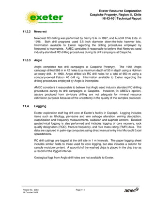 Exeter Resource Corporation
Caspiche Property, Region III, Chile
NI 43-101 Technical Report
Project No. 3083 Page 11-7
19 October 2009
11.3.2 Newcrest
Newcrest RC drilling was performed by Bachy S.A. in 1997, and Ausdrill Chile Ltda. in
1998. Both drill programs used 5.5 inch diameter down-the-hole hammer bits.
Information available to Exeter regarding the drilling procedures employed by
Newcrest is incomplete. AMEC considers it reasonable to believe that Newcrest used
industry-standard RC drilling procedures during its drill campaigns at Caspiche.
11.3.3 Anglo
Anglo completed two drill campaigns at Caspiche Porphyry. The 1988 Anglo
campaign drilled 568 m in 12 holes to a maximum depth of 50 m depth using a Holman
air-rotary drill. In 1990, Anglo drilled six RC drill holes for a total of 950 m using a
company-owned Falcon 40 drill rig. Information available to Exeter regarding the
drilling procedures employed by Anglo is incomplete.
AMEC considers it reasonable to believe that Anglo used industry standard RC drilling
procedures during its drill campaigns at Caspiche. However, in AMEC’s opinion,
assays produced from air-rotary drilling are not adequate for mineral resource
estimation purposes because of the uncertainty in the quality of the samples produced.
11.4 Logging
Exeter exploration staff log drill core at Exeter’s facility in Copiapó. Logging includes
items such as lithology, pervasive and vein selvage alteration, veining description,
classification and frequency measurements, oxidation and sulphide content. Detailed
geotechnical logging is also performed and includes logging of core recovery, rock
quality designation (RQD), fracture frequency, and rock mass rating (RMR) data. The
data are captured in palm-top computers using direct manual entry into Microsoft Excel
spreadsheets.
RC drill cuttings are logged at the drill site in 1 m intervals. The paper logging sheet
includes similar fields to those used for core logging, but also includes a column for
sample moisture content. A spoonful of the washed chips is placed in the chip tray as
a record of the logged interval.
Geological logs from Anglo drill holes are not available to Exeter.
 
