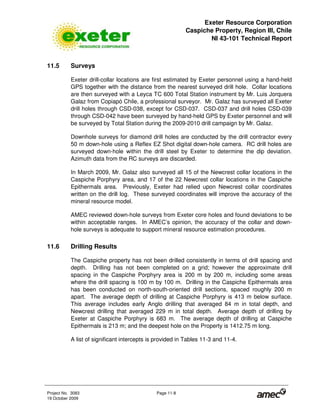Exeter Resource Corporation
Caspiche Property, Region III, Chile
NI 43-101 Technical Report
Project No. 3083 Page 11-8
19 October 2009
11.5 Surveys
Exeter drill-collar locations are first estimated by Exeter personnel using a hand-held
GPS together with the distance from the nearest surveyed drill hole. Collar locations
are then surveyed with a Leyca TC 600 Total Station instrument by Mr. Luis Jorquera
Galaz from Copiapó Chile, a professional surveyor. Mr. Galaz has surveyed all Exeter
drill holes through CSD-038, except for CSD-037. CSD-037 and drill holes CSD-039
through CSD-042 have been surveyed by hand-held GPS by Exeter personnel and will
be surveyed by Total Station during the 2009-2010 drill campaign by Mr. Galaz.
Downhole surveys for diamond drill holes are conducted by the drill contractor every
50 m down-hole using a Reflex EZ Shot digital down-hole camera. RC drill holes are
surveyed down-hole within the drill steel by Exeter to determine the dip deviation.
Azimuth data from the RC surveys are discarded.
In March 2009, Mr. Galaz also surveyed all 15 of the Newcrest collar locations in the
Caspiche Porphyry area, and 17 of the 22 Newcrest collar locations in the Caspiche
Epithermals area. Previously, Exeter had relied upon Newcrest collar coordinates
written on the drill log. These surveyed coordinates will improve the accuracy of the
mineral resource model.
AMEC reviewed down-hole surveys from Exeter core holes and found deviations to be
within acceptable ranges. In AMEC’s opinion, the accuracy of the collar and down-
hole surveys is adequate to support mineral resource estimation procedures.
11.6 Drilling Results
The Caspiche property has not been drilled consistently in terms of drill spacing and
depth. Drilling has not been completed on a grid; however the approximate drill
spacing in the Caspiche Porphyry area is 200 m by 200 m, including some areas
where the drill spacing is 100 m by 100 m. Drilling in the Caspiche Epithermals area
has been conducted on north-south-oriented drill sections, spaced roughly 200 m
apart. The average depth of drilling at Caspiche Porphyry is 413 m below surface.
This average includes early Anglo drilling that averaged 84 m in total depth, and
Newcrest drilling that averaged 229 m in total depth. Average depth of drilling by
Exeter at Caspiche Porphyry is 683 m. The average depth of drilling at Caspiche
Epithermals is 213 m; and the deepest hole on the Property is 1412.75 m long.
A list of significant intercepts is provided in Tables 11-3 and 11-4.
 