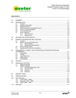 Exeter Resource Corporation
Caspiche Property, Region III, Chile
NI 43-101 Technical Report
Project No. 3083 TOC i
19 October 2009
C O N T E N T S
1.0 SUMMARY ................................................................................................................................... 1-1
2.0 INTRODUCTION.......................................................................................................................... 2-1
2.1 Purpose ........................................................................................................................... 2-1
2.2 Source of Information ...................................................................................................... 2-1
2.3 Qualified Persons ............................................................................................................ 2-1
2.4 Field Involvement of Qualified Persons........................................................................... 2-2
2.5 Previous Technical Reports............................................................................................. 2-2
2.6 Terms of Reference......................................................................................................... 2-2
2.7 Units of Measure ............................................................................................................. 2-4
2.7.1 Common Units.................................................................................................... 2-4
2.7.2 Abbreviations...................................................................................................... 2-4
3.0 RELIANCE ON OTHER EXPERTS.............................................................................................. 3-1
4.0 PROPERTY DESCRIPTION AND LOCATION............................................................................ 4-1
4.1 Location ........................................................................................................................... 4-1
4.2 Mineral Tenure and Agreements..................................................................................... 4-1
4.2.1 Mineral Rights..................................................................................................... 4-4
4.2.2 Agreements and Royalties ................................................................................. 4-4
4.3 Environmental Liability..................................................................................................... 4-6
4.4 Operational Permits and Jurisdictions............................................................................. 4-7
5.0 ACCESSIBILITY, CLIMATE, LOCAL RESOURCES, INFRASTRUCTURE AND
PHYSIOGRAPY ........................................................................................................................... 5-1
5.1 Accessibility ..................................................................................................................... 5-1
5.2 Climate............................................................................................................................. 5-1
5.3 Local Resources.............................................................................................................. 5-1
5.4 Infrastructure ................................................................................................................... 5-2
5.5 Physiography................................................................................................................... 5-3
6.0 HISTORY...................................................................................................................................... 6-1
7.0 GEOLOGICAL SETTING ............................................................................................................. 7-1
7.1 Regional Geology............................................................................................................ 7-1
7.2 Property Geology............................................................................................................. 7-4
7.2.1 Volcano-sedimentary Units ................................................................................ 7-7
7.2.2 Intrusive Rocks................................................................................................... 7-9
7.2.3 Structure ........................................................................................................... 7-10
7.2.4 Alteration .......................................................................................................... 7-10
8.0 DEPOSIT TYPES ......................................................................................................................... 8-1
9.0 MINERALIZATION ....................................................................................................................... 9-1
10.0 EXPLORATION .......................................................................................................................... 10-1
10.1 Exeter (2005 – 2009)..................................................................................................... 10-1
10.2 Newcrest (1996 – 1998) ................................................................................................ 10-4
10.3 Anglo (1986 – 1990)...................................................................................................... 10-4
11.0 DRILLING ................................................................................................................................... 11-1
 