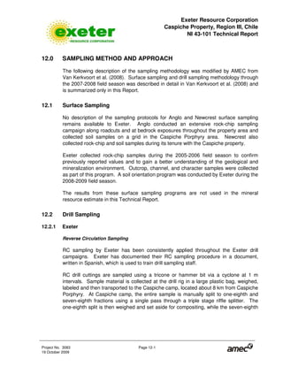 Exeter Resource Corporation
Caspiche Property, Region III, Chile
NI 43-101 Technical Report
Project No. 3083 Page 12-1
19 October 2009
12.0 SAMPLING METHOD AND APPROACH
The following description of the sampling methodology was modified by AMEC from
Van Kerkvoort et al. (2008). Surface sampling and drill sampling methodology through
the 2007-2008 field season was described in detail in Van Kerkvoort et al. (2008) and
is summarized only in this Report.
12.1 Surface Sampling
No description of the sampling protocols for Anglo and Newcrest surface sampling
remains available to Exeter. Anglo conducted an extensive rock-chip sampling
campaign along roadcuts and at bedrock exposures throughout the property area and
collected soil samples on a grid in the Caspiche Porphyry area. Newcrest also
collected rock-chip and soil samples during its tenure with the Caspiche property.
Exeter collected rock-chip samples during the 2005-2006 field season to confirm
previously reported values and to gain a better understanding of the geological and
mineralization environment. Outcrop, channel, and character samples were collected
as part of this program. A soil orientation program was conducted by Exeter during the
2008-2009 field season.
The results from these surface sampling programs are not used in the mineral
resource estimate in this Technical Report.
12.2 Drill Sampling
12.2.1 Exeter
Reverse Circulation Sampling
RC sampling by Exeter has been consistently applied throughout the Exeter drill
campaigns. Exeter has documented their RC sampling procedure in a document,
written in Spanish, which is used to train drill sampling staff.
RC drill cuttings are sampled using a tricone or hammer bit via a cyclone at 1 m
intervals. Sample material is collected at the drill rig in a large plastic bag, weighed,
labeled and then transported to the Caspiche camp, located about 8 km from Caspiche
Porphyry. At Caspiche camp, the entire sample is manually split to one-eighth and
seven-eighth fractions using a single pass through a triple stage riffle splitter. The
one-eighth split is then weighed and set aside for compositing, while the seven-eighth
 