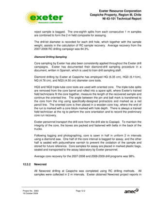 Exeter Resource Corporation
Caspiche Property, Region III, Chile
NI 43-101 Technical Report
Project No. 3083 Page 12-2
19 October 2009
reject sample is bagged. The one-eighth splits from each consecutive 1 m samples
are combined to form the 2 m field composite for assaying.
The drill-bit diameter is recorded for each drill hole, which together with the sample
weight, assists in the calculation of RC sample recovery. Average recovery from the
2007-2008 RC drilling campaign was 84.3%.
Diamond Drilling Sampling
Core sampling by Exeter has also been consistently applied throughout the Exeter drill
campaigns. Exeter has documented their diamond-drill sampling procedure in a
document, written in Spanish, which is used to train drill sampling staff.
Diamond drilling by Exeter at Caspiche has employed HQ (6.35 cm), HQ3 (6.11cm),
NQ (4.76 cm), and NQ3 (4.50 cm) diameter core tools.
HQ3 and NQ3 triple-tube core tools are used with oriented core. The triple-tube splits
are removed from the core barrel and rolled into a spare split, where Exeter’s trained
field technicians fit the core together, measure the length of the recovered sample and
continue the oriented line. The angle between the pin and ball mark is transferred to
the core from the ring using specifically-designed protractors and marked as a red
pencil line. The oriented core is then placed in a wooden core tray, where the end of
the run is marked with a core block marked with hole depth. There is always a trained
field technician at the rig to perform the core orientation and to record the preliminary
core run recovery.
Exeter personnel transport the drill core from the drill site to Copiapó. To maintain the
integrity of the core, the boxes are packed and fastened with belts in the back of the
trucks.
Following logging and photographing, core is sawn in half in uniform 2 m intervals
using a diamond saw. One half of the core interval is bagged for assay, and the other
half is sealed with polyurethane varnish to prevent the oxidation of the sample and
stored for future reference. Core samples for assay are placed in marked plastic bags,
sealed and transported to the assay laboratory by Exeter personnel.
Average core recovery for the 2007-2008 and 2008-2009 drill programs was 98%.
12.2.2 Newcrest
All Newcrest drilling at Caspiche was completed using RC drilling methods. All
samples were collected in 2 m intervals. Exeter obtained Newcrest project reports in
 