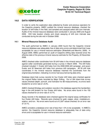 Exeter Resource Corporation
Caspiche Property, Region III, Chile
NI 43-101 Technical Report
Project No. 3083 Page 14-1
19 October 2009
14.0 DATA VERIFICATION
In order to verify the exploration data collected by Exeter and previous operators for
the Caspiche property, AMEC audited the mineral resource database, checked the
location of drill holes in the field, and sampled and assayed select drill core intervals.
Audits of the mineral resource database were conducted in January 2009 and August
2009. Drill hole location checks and check assaying of drill core intervals was
conducted during the site visit in October 2008.
14.1 Mineral Resource Database Audit
The audit performed by AMEC in January 2009 found that the Caspiche mineral
resource database was adequately free of data entry errors and determined that it was
acceptable for use in mineral resource estimation (Wakefield and Marinho, 2009). In
August 2009, AMEC performed an audit of Caspiche drilling data received since the
effective date of the previous mineral resource estimate for the Property, 22 December
2008.
AMEC checked collar coordinates from 50 drill holes in the mineral resource database
against collar coordinates generated during a survey in March 2009. The drill holes
checked included 11 Exeter drill holes from the 2008-2009 drill campaign, and seven
Exeter and 32 Newcrest drill holes from previous drill campaigns. All 50 drill hole
coordinates in the mineral resource database matched the coordinates from the
original documentation, indicating no errors had occurred during data entry.
Database down-hole survey records for four Exeter drill holes were checked against
the original Reflex tickets recorded by Major Drilling. Out of 264 down-hole survey
values checked (depth, azimuth, and inclination for 88 measurements), no errors were
located for an error rate of <0.4%.
AMEC checked lithology and oxidation records in the database against the handwritten
logs in the drill binders for four Exeter drill holes. No errors were found in the 150
values checked for an error rate of <0.7%.
Assay records in the database were checked against the original assay certificates for
four Exeter drill holes. Records were checked for gold, copper, silver, molybdenum,
sulphur, and iron. No errors were found out of 2,367 values checked, for an error rate
of <0.1%.
AMEC considers a database error rate of less than 1.0% to be acceptable. In AMEC’s
opinion, the Caspiche mineral resource database is adequately free of data entry
errors and is acceptable for use in mineral resource estimation.
 