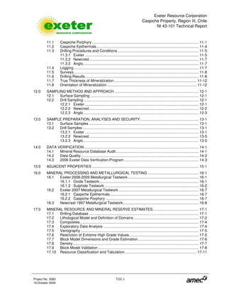 Exeter Resource Corporation
Caspiche Property, Region III, Chile
NI 43-101 Technical Report
Project No. 3083 TOC ii
19 October 2009
11.1 Caspiche Porphyry ........................................................................................................ 11-1
11.2 Caspiche Epithermals.................................................................................................... 11-4
11.3 Drilling Procedures and Conditions ............................................................................... 11-5
11.3.1 Exeter ............................................................................................................... 11-5
11.3.2 Newcrest........................................................................................................... 11-7
11.3.3 Anglo................................................................................................................. 11-7
11.4 Logging.......................................................................................................................... 11-7
11.5 Surveys.......................................................................................................................... 11-8
11.6 Drilling Results............................................................................................................... 11-8
11.7 True Thickness of Mineralization................................................................................. 11-12
11.8 Orientation of Mineralization........................................................................................ 11-12
12.0 SAMPLING METHOD AND APPROACH .................................................................................. 12-1
12.1 Surface Sampling .......................................................................................................... 12-1
12.2 Drill Sampling ................................................................................................................ 12-1
12.2.1 Exeter ............................................................................................................... 12-1
12.2.2 Newcrest........................................................................................................... 12-2
12.2.3 Anglo................................................................................................................. 12-3
13.0 SAMPLE PREPARATION, ANALYSES AND SECURITY......................................................... 13-1
13.1 Surface Samples ........................................................................................................... 13-1
13.2 Drill Samples ................................................................................................................. 13-1
13.2.1 Exeter ............................................................................................................... 13-1
13.2.2 Newcrest........................................................................................................... 13-5
13.2.3 Anglo................................................................................................................. 13-5
14.0 DATA VERIFICATION................................................................................................................ 14-1
14.1 Mineral Resource Database Audit................................................................................. 14-1
14.2 Data Quality................................................................................................................... 14-2
14.3 2006 Exeter Data Verification Program......................................................................... 14-3
15.0 ADJACENT PROPERTIES ........................................................................................................ 15-1
16.0 MINERAL PROCESSING AND METALLURGICAL TESTING .................................................. 16-1
16.1 Exeter 2008-2009 Metallurgical Testwork..................................................................... 16-1
16.1.1 Oxide Testwork................................................................................................. 16-1
16.1.2 Sulphide Testwork............................................................................................ 16-2
16.2 Exeter 2007 Metallurgical Testwork .............................................................................. 16-7
16.2.1 Caspiche Epithermals....................................................................................... 16-7
16.2.2 Caspiche Porphyry ........................................................................................... 16-7
16.3 Newcrest 1997 Metallurgical Testwork.......................................................................... 16-8
17.0 MINERAL RESOURCE AND MINERAL RESERVE ESTIMATES............................................. 17-1
17.1 Drilling Database ........................................................................................................... 17-1
17.2 Lithological Model and Definition of Domains ............................................................... 17-2
17.3 Composites.................................................................................................................... 17-4
17.4 Exploratory Data Analysis ............................................................................................. 17-4
17.5 Variography ................................................................................................................... 17-5
17.6 Restriction of Extreme High Grade Values.................................................................... 17-5
17.7 Block Model Dimensions and Grade Estimation ........................................................... 17-6
17.8 Density........................................................................................................................... 17-7
17.9 Block Model Validation .................................................................................................. 17-8
17.10 Resource Classification and Tabulation...................................................................... 17-11
 