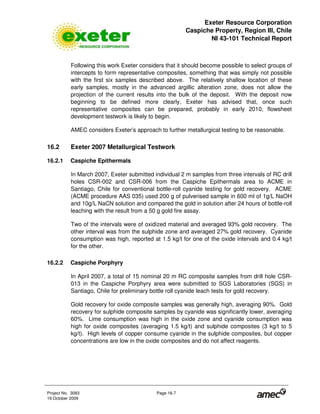 Exeter Resource Corporation
Caspiche Property, Region III, Chile
NI 43-101 Technical Report
Project No. 3083 Page 16-7
19 October 2009
Following this work Exeter considers that it should become possible to select groups of
intercepts to form representative composites, something that was simply not possible
with the first six samples described above. The relatively shallow location of these
early samples, mostly in the advanced argillic alteration zone, does not allow the
projection of the current results into the bulk of the deposit. With the deposit now
beginning to be defined more clearly, Exeter has advised that, once such
representative composites can be prepared, probably in early 2010, flowsheet
development testwork is likely to begin.
AMEC considers Exeter’s approach to further metallurgical testing to be reasonable.
16.2 Exeter 2007 Metallurgical Testwork
16.2.1 Caspiche Epithermals
In March 2007, Exeter submitted individual 2 m samples from three intervals of RC drill
holes CSR-002 and CSR-006 from the Caspiche Epithermals area to ACME in
Santiago, Chile for conventional bottle-roll cyanide testing for gold recovery. ACME
(ACME procedure AAS 035) used 200 g of pulverised sample in 600 ml of 1g/L NaOH
and 10g/L NaCN solution and compared the gold in solution after 24 hours of bottle-roll
leaching with the result from a 50 g gold fire assay.
Two of the intervals were of oxidized material and averaged 93% gold recovery. The
other interval was from the sulphide zone and averaged 27% gold recovery. Cyanide
consumption was high, reported at 1.5 kg/t for one of the oxide intervals and 0.4 kg/t
for the other.
16.2.2 Caspiche Porphyry
In April 2007, a total of 15 nominal 20 m RC composite samples from drill hole CSR-
013 in the Caspiche Porphyry area were submitted to SGS Laboratories (SGS) in
Santiago, Chile for preliminary bottle roll cyanide leach tests for gold recovery.
Gold recovery for oxide composite samples was generally high, averaging 90%. Gold
recovery for sulphide composite samples by cyanide was significantly lower, averaging
60%. Lime consumption was high in the oxide zone and cyanide consumption was
high for oxide composites (averaging 1.5 kg/t) and sulphide composites (3 kg/t to 5
kg/t). High levels of copper consume cyanide in the sulphide composites, but copper
concentrations are low in the oxide composites and do not affect reagents.
 