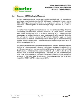 Exeter Resource Corporation
Caspiche Property, Region III, Chile
NI 43-101 Technical Report
Project No. 3083 Page 16-8
19 October 2009
16.3 Newcrest 1997 Metallurgical Testwork
In 1997, Newcrest submitted coarse reject material from thirty-one 2 m intervals from
six shallow oxide intercepts from four RC drill holes in the Caspiche Porphyry area to
SGS in Santiago for cyanide leach testing. All samples were between 18 m and 90 m
down hole. Gold head grades for the six intercepts ranged between 0.40 g/t and 1.44
g/t gold.
A two hour beaker-agitation cyanide leach test was first conducted on 50 g of nominal
150 mesh pulverized material from each individual 2 m sample interval. The tests
were carried out using 100 ml of 10 g/L NaCN solution at 40°C. The leach solution
was assayed for gold and compared to the head assay (50 g fire assay) to determine
the gold recovery value for each sample. These tests indicate the upper limit of gold
recovery because the tests used small quantities of finely ground material with strong
cyanide solution concentrations. Gold recovery from this test ranged from 74.5% to
87.5% and averaged 83.2%.
Six composite samples, each representing a distinct drill intercept, were then prepared
from the 31 individual samples. Bottle roll cyanide leach tests were conducted on 2 kg
of -10 mesh material from each composite for a 72 hour period using 2,000 ml of 1 g/L
NaCN solution. Solution samples were removed at 2, 4, 8, 12, 16, 24, 36, 48, and 72
hours in order to establish leaching kinetics. The heads and tails were filtered (tails
only), dried, and pulverized to -150 mesh before being analyzed in duplicate for gold
and silver by fire assay using 50 g charges. Gold recovery at the end of 72 hours
ranged from 75.5% to 87.5% and averaged 82.9%.
 