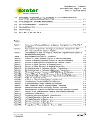 Exeter Resource Corporation
Caspiche Property, Region III, Chile
NI 43-101 Technical Report
Project No. 3083 TOC iii
19 October 2009
18.0 ADDITIONAL REQUIREMENTS FOR TECHNICAL REPORTS ON DEVELOPMENT
PROPERTIES AND PRODUCTION PROPERTIES .................................................................. 18-1
19.0 OTHER RELEVANT DATA AND INFORMATION ..................................................................... 19-1
20.0 INTERPRETATION AND CONCLUSIONS ................................................................................ 20-1
21.0 RECOMMENDATIONS .............................................................................................................. 21-1
22.0 REFERENCES ........................................................................................................................... 22-1
23.0 DATE AND SIGNATURE PAGE ................................................................................................ 23-1
T A B L E S
Table 1-1: Revised Mineral Resource Statement for Caspiche (Rodrigo Marinho, CPG-AIPG, 7
Sep 2009) ........................................................................................................................ 1-3
Table 1-2: Recommended Budget for the Drill Programs and Related Activities for the 2009-
2010 Field Season for the Caspiche Property ................................................................ 1-5
Table 1-3: Estimated Scope of Work and Budget to Advance the Caspiche Porphyry Deposit to
the Pre-feasibility Study Level ......................................................................................... 1-6
Table 4-1: Anglo and EMBALOS Caspiche Concessions ................................................................ 4-5
Table 10-1: Summary of Exeter Exploration Programs on the Caspiche Property .......................... 10-2
Table 10-2: Summary of Newcrest Exploration Programs on the Caspiche Property ..................... 10-4
Table 10-3: Summary of Anglo Exploration Programs on the Caspiche Property ........................... 10-4
Table 11-1: Summary of Drilling Campaigns at Caspiche Porphyry ................................................ 11-2
Table 11-2: Summary of Drilling Campaigns at Caspiche Epithermals............................................ 11-4
Table 11-3: Significant Intercepts for the Caspiche Porphyry Prospect Area .................................. 11-9
Table 11-4: Significant Intercepts for the Caspiche Epithermals Prospect Area............................ 11-10
Table 13-1: RC Sample Preparation Procedure for 2007-2008 Exeter Drill Samples ..................... 13-2
Table 13-2: Refined DD Sample Preparation Procedure for Exeter Drill Samples .......................... 13-3
Table 13-3: Further Refined DD Sample Preparation Procedure for Exeter Drill Samples.............. 13-3
Table 14-1: AMEC Drill Hole Collar Checks ..................................................................................... 14-2
Table 14-2: Summary of AMEC Check Sampling of Caspiche Core ............................................... 14-3
Table 16-1: Oxide Intercepts Selected for Metallurgical Testwork ................................................... 16-1
Table 16-2: Sulphide Intercepts Selected for Metallurgical Testwork .............................................. 16-3
Table 16-3: Head Grades from Caspiche Porphyry Sulphide Composites ...................................... 16-4
Table 16-4: Mineral Character of Caspiche Porphyry Sulphide Composites ................................... 16-4
Table 16-5: Mineral Liberation at 140 microns for Caspiche Porphyry Sulphide Composites ......... 16-5
Table 17-1: Summary of Drill Data used for the Caspiche Mineral Resource Estimate................... 17-2
Table 17-2: Lithological Unit Description .......................................................................................... 17-3
Table 17-3: Comparison of Lithological Model to Logged Lithology................................................. 17-3
Table 17-4: High Grade Restriction for Gold and Silver ................................................................... 17-6
Table 17-5: High Grade Restriction for Copper................................................................................ 17-6
Table 17-6: Estimation Parameters for Gold and Silver ................................................................... 17-7
Table 17-7: Estimation Parameters for Total Copper....................................................................... 17-7
Table 17-8: Average Density Values for Caspiche Resource Model ............................................... 17-8
 
