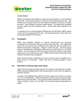 Exeter Resource Corporation
Caspiche Property, Region III, Chile
NI 43-101 Technical Report
Project No. 3083 Page 17-5
19 October 2009
Contact Analysis
AMEC constructed contact profiles to analyze the grade behaviour at the lithological
boundaries. Hard and soft contacts are important for the grade estimation plan. Soft
contacts permit sample sharing from two adjacent lithological units during the grade
estimation. Hard contacts do not permit sample sharing. The analysis was completed
for gold, copper and silver composite values. Similar results were observed for all
elements.
To represent the firm contacts between DP/Basement and DP/Volcbx, AMEC created
a halo of 30 m by expanding the DP solid. During grade estimation, blocks within this
halo shared samples from DP domain.
17.5 Variography
AMEC used Sage2001 software to construct down-the-hole and directional
correlograms for the estimation domains for gold, copper and silver. The nugget effect
values from the down-the-hole correlograms were used with other two structures to
model the directional correlograms. Nugget is overall very low. The first structure
ranges of gold along the mineralization plunge are long, reaching 600 m in the QDP2
intrusion. In most of domains, both first and second structure variances have similar
representation on the total variance value. AMEC used both spherical and exponential
models to fit experimental correlograms.
Some domains produce correlograms with poor structures that are probably due to
limited amounts of information. AMEC used ID2 for estimating grades at these
domains.
17.6 Restriction of Extreme High Grade Values
Outlier values can impact the grade estimation and cause an overestimation of grades.
AMEC evaluated probability plots to define grade outliers for gold, silver and copper by
estimation domains.
In general, the probability plots indicate that outlier values occur above in the upper
1% to 3% of the distribution. AMEC controlled the outliers by using a restricted search
ellipse during grade estimation. The grade thresholds and distance for gold and silver
outlier are shown in Table 17-4, and Table 17-5 summarizes restriction parameters for
copper.
 