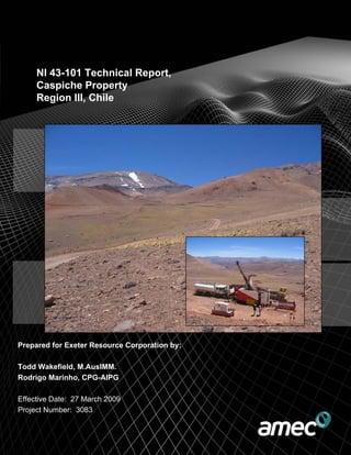 NI 43-101 Technical Report,
Caspiche Property
Region III, Chile
Prepared for Exeter Resource Corporation by:
Todd Wakefield, M.AusIMM.
Rodrigo Marinho, CPG-AIPG
Effective Date: 27 March 2009
Project Number: 3083
 