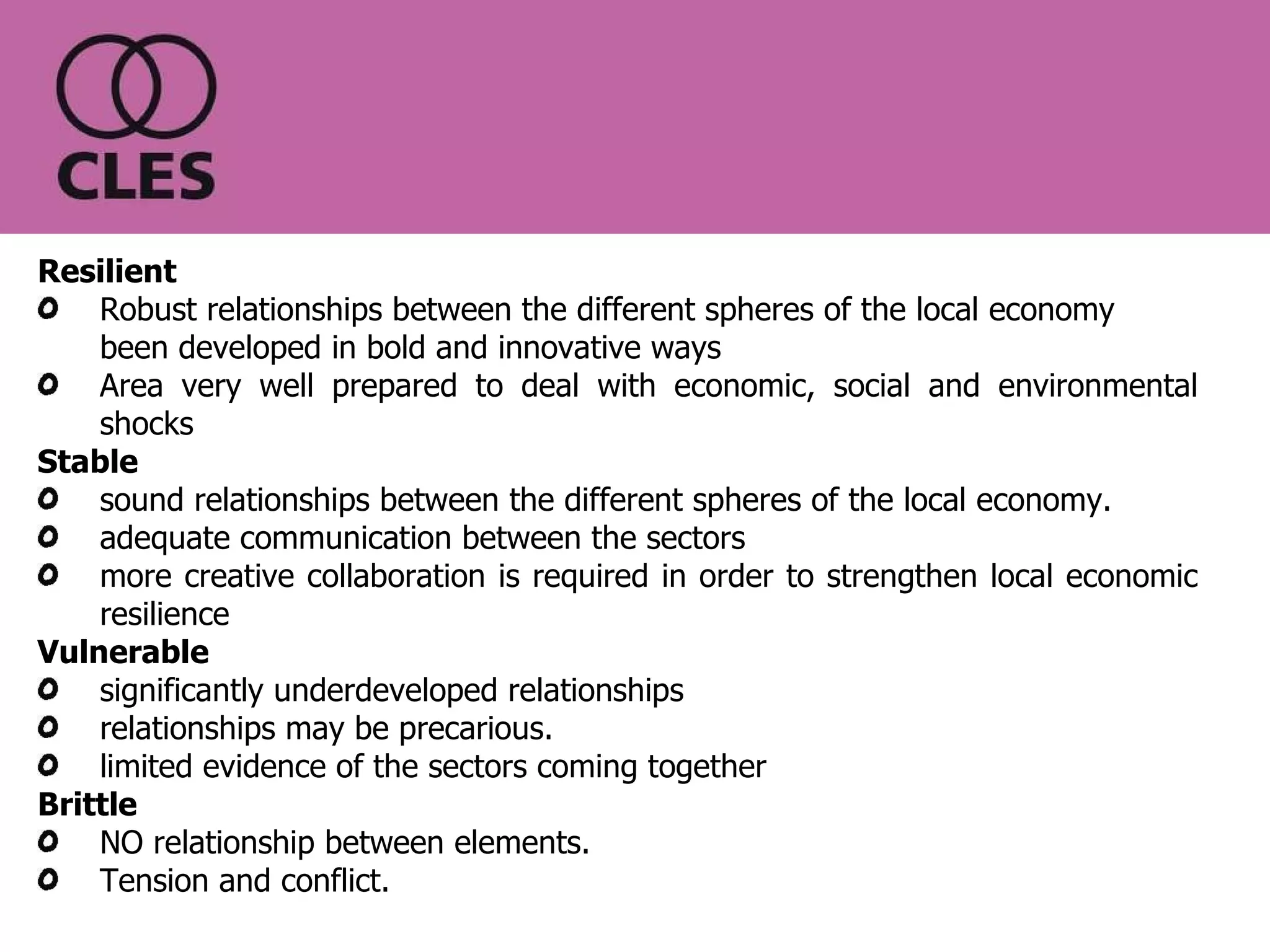 Resilient  Robust relationships between the different spheres of the local economy been developed in bold and innovative ways Area very well prepared to deal with economic, social and environmental shocks Stable   sound relationships between the different spheres of the local economy.  adequate communication between the sectors more creative collaboration is required in order to strengthen local economic resilience Vulnerable   significantly underdeveloped relationships relationships may be precarious.  limited evidence of the sectors coming together Brittle   NO relationship between elements. Tension and conflict. Scale of resilience 
