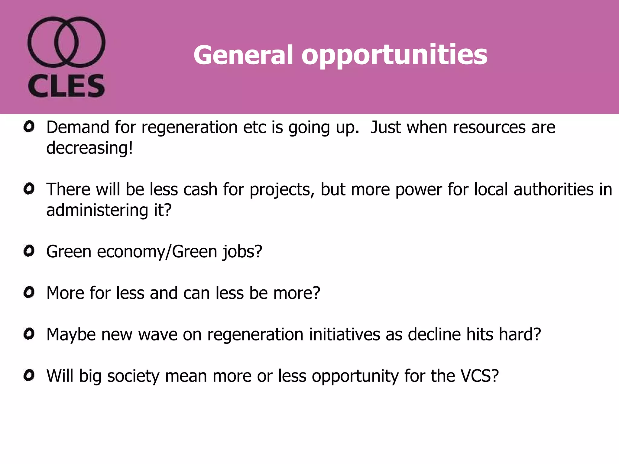 General  opportunities Demand for regeneration etc is going up.  Just when resources are decreasing! There will be less cash for projects, but more power for local authorities in administering it? Green economy/Green jobs?  More for less and can less be more? Maybe new wave on regeneration initiatives as decline hits hard? Will big society mean more or less opportunity for the VCS? 
